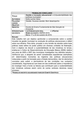 TRABALHO CONCLUIDO
                 Gestão e inovação educacional: a (in)sustentabilidade das
TITULO
                 políticas municipais*
AUTOR(ES)        Sofia Lerche Vieira
PALAVRAS         Gestão; Sucesso escolar; Bom desempenho
CHAVES
OBJETIVO
AMOSTRA          Escola de Ensino Fundamental de São Gonçalo do
                 Amarante
APRESENTAÇÃO     ( X) COMUNICAÇÃO ORAL          ( ) PÔSTER
EM EVENTO        NOME DO EVENTO: ANPED 2010.
                 DATA: 17 a 20 de outubro de 2010
RESUMO
Este trabalho tem por objetivo aprofundar a compreensão sobre o caráter
inovador da gestão municipal na condução de políticas educacionais e refletir
sobre sua eficácia. Para tanto, procede a uma revisão de estudos sobre boas
práticas nesta esfera do poder público em diversas unidades da federação.
Com o objetivo de discutir a sustentabilidade de tais iniciativas no tempo,
analisa-se o Índice de Desenvolvimento da Educação Básica (IDEB) relativo
aos anos de 2005 e 2007 dos municípios investigados nos referidos estudos.
Verifica-se que, a despeito de serem consideradas experiências exemplares
em determinados momentos da trajetória das políticas educacionais
instauradas a partir da transição para o Estado democrático, não há elementos
concretos para auferir a permanência de tais condições nos contextos
considerados. Argumenta-se com base em tais evidências sobre a importância
de investigar mais a fundo os fatores que contribuem para a sustentabilidade
das iniciativas exitosas assim como de outras variáveis decisivas nesse
processo.
*TRABALHO INSCRITO AGUARDANDO PARECER COMITÊ CIENTÍFICO
 
