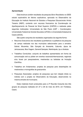 Apresentação

      Esta brochura contém resultados da pesquisa Bons Resultados no IDEB:
estudo exploratório de fatores explicativos, aprovada no Observatório da
Educação do Instituto Nacional de Estudos e Pesquisas Educacionais Anísio
Teixeira (INEP), contando com recursos financeiros da Coordenação de
Aperfeiçoamento de Pessoal de Nível Superior (CAPES) e realizada pelas
seguintes instituições: Universidade de São Paulo (USP – Coordenação);
Universidade Federal da Grande Dourados (UFGD) e Universidade Estadual do
Ceará (UECE).
      São quatro conjuntos de resultados organizados da seguinte forma:
   Resumos Executivos dos resultados quantitativos e qualitativos da pesquisa
   de campo realizada nos dez municípios selecionados para a amostra:
   Sobral, Mucambo, São Gonçalo do Amarante, Catunda, Jijoca de
   Jericoacoara, Boa Viagem, General Sampaio, Martinópole, Ipu e Aratuba

   Trabalhos Concluídos: conjunto de trabalhos apresentados em forma de
   comunicação oral ou pôster em eventos nacionais/internacionais, regionais
   e/ou locais por pesquisadores, mestrandos ou bolsistas de Iniciação
   Científica.

   Trabalhos em Andamentos: projetos de pesquisa para dissertações de
   mestrandos e monografias de graduandos

   Pesquisas Associadas: projetos de pesquisas que tem relação direta ou
   indireta com o projeto do Observatório da Educação, desenvolvido na
   mesma amostra de municípios.

      Estes materiais foram produzidos para a 2ª Reunião Conjunta dos três
grupos de pesquisa realizada em 27 e 28 de maio de 2010, em Fortaleza,
Ceará.
 