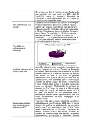 O município de Sobral instituiu o ensino fundamental
                            com duração de nove anos em 2001 (Lei Nº
                            294/2001). Além do Conselho Municipal de
                            Educação, o município também tem o Conselho do
                            FUNDEB e da Merenda Escolar.
                            A rede municipal de ensino de Sobral é formada por
Infra-instrutora da rede    60 estabelecimentos de ensino, sendo 36 na zona
escolar                     urbana e 24 na zona rural. Dentre elas, 50 ofertam
                            Educação Infantil, 40 ofertam o Ensino Fundamental
                            e 17 com Educação de Jovens e Adultos. De acordo
                            com o Censo Escolar 2008, 31 (52%) das escolas
                            possuem biblioteca, 5 (8%) têm laboratório de
                            informática, 22 (37%) possuem quadra de esporte e
                            33 (55%) têm acesso à internet. Nenhuma escola
                            possui laboratório de ciências.
                                          SOBRAL: professores por formação, 2007
Formação dos
profissionais de
                                                                   0% 5%       6%
educação                                                                            8%




                                                      81%




                                 Fundamental                Médio (Magistério)       Médio (outra forma)
                                 Superior Graduação         Superior Licenciatura

                            A gestão educacional do município é orientada pelo
A política educacional na   que os gestores denominam “Projeto” de Educação
política municipal          de Sobral. Pesquisa diagnóstica realizada em 2000
                            revelou acentuados problemas no nível de leituras
                            dos alunos da rede e, por isso, os gestores
                            implantaram uma política educacional com foco na
                            aprendizagem, com prioridade para a alfabetização
                            durante as séries iniciais do ensino fundamental.
                            Foram estabelecidas metas e definidas estratégias,
                            sendo as principais: Alfabetização do conjunto de
                            crianças de 6 e 7 anos de idade e a Alfabetização,
                            em caráter de correção, de todos os alunos de 2ª à
                            6ª série que sabiam ler. As estratégias para a
                            consecução destas metas organizaram-se em dois
                            eixos: fortalecimento da ação pedagógica e da
                            gestão escolar.
                            Tais ações não são pontuais, retratando os esforços
Estratégias adotadas        realizados para esse fim desde 2005, elas revelam o
pelo município para         alcance da política de alfabetização do município
melhorar o IDEB             cujo foco no 5º ano é estratégico para o IDEB. Outras
                            ações implementadas no município: formação em
                            serviço, material didático estruturado, aumento do
                            número de coordenadores nas escolas, autonomia
                            (administrativa, pedagógica e financeira) escolar,
 