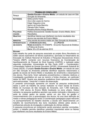 TRABALHO CONCLUIDO
                Gestão Escolar e Ensino Médio: um estudo de caso em São
TITULO
                Gonçalo do Amarante.
AUTOR(ES)       Sofia Lerche Vieira
                Ana Lídia Lopes do Carmo
                Edgar Nogueira Lima
                Iasmin da Costa Marinho
                Pâmela Félix Freitas
                Rosalina Rocha Araújo Moraes.
PALAVRAS        Política Educacional; Gestão Escolar; Ensino Médio; Bons
CHAVES          Resultados.
OBJETIVO        Identificar fatores que interferem nos bons resultados dos
                alunos nas escolas de Ensino Médio.
AMOSTRA         Uma escola de ensino médio em São Gonçalo do Amarante
APRESENTAÇÃO    ( ) COMUNICAÇÃO ORAL              ( X ) PÔSTER
EM EVENTO       NOME DO EVENTO: XV ENDIPE - Encontro Nacional de Didática
                e Prática de Ensino.
                DATA: 20 a 23 de abril de 2010
RESUMO
Este trabalho faz parte de pesquisa associada ao projeto Bons Resultados no
IDEB: estudo exploratório de fatores explicativos, aprovada no Observatório da
Educação do Instituto Nacional de Estudos e Pesquisas Educacionais Anísio
Teixeira (INEP), contando com recursos financeiros da Coordenação de
Aperfeiçoamento de Pessoal de Nível Superior (CAPES) e realizada pelas
seguintes instituições: Universidade de São Paulo (USP – Coordenação);
Universidade Federal da Grande Dourados (UFGD); Universidade Estadual do
Ceará (UECE). O projeto Gestão Escolar e Ensino Médio: um estudo de caso
em São Gonçalo do Amarante pretende identificar aspectos relacionados a
gestão da escola de Ensino Médio e resultados de rendimento e desempenho
dos alunos. Para tanto, foram aplicados procedimentos e métodos relativos a
investigação quantitativa em que se recorre a fontes diversas, em particular
dados do INEP. Quanto aos aspectos qualitativos foram aplicadas entrevistas
semi-estruturadas, “check-list” e roteiro de observação.
A presente comunicação apresenta um recorte da pesquisa evidenciando
dados a partir de trabalho de campo realizado na maior escola de Ensino
Médio do município de São Gonçalo do Amarante, com 1.490 matriculas,
sendo 1.402 alunos do Ensino Médio localizada na zona urbana. Dados
retirados na pesquisa qualitativa apontam que existe motivação e liderança por
parte do núcleo gestor da escola, sendo um dos foco da gestão o
comprometimento com a aprendizagem dos alunos; há uma clara definição de
metas e rotinas pedagógicas tendo a Coordenação pedagógica papel relevante
no acompanhamento do trabalho docente; a escola vem desenvolvendo um
trabalho de reconhecimento dos bons resultados obtidos pelos alunos e
profissionais através de divulgação e celebração de vitórias obtidas.
A pesquisa encontra-se em andamento sendo prematuro apontar conclusões,
porém, o trabalho permitiu identificar subsídios importantes sobre os fatores
que interferem nos bons resultados do Ensino Médio.
 
