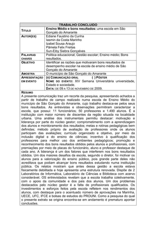 TRABALHO CONCLUIDO
                Ensino Médio e bons resultados: uma escola em São
TITULO
                Gonçalo do Amarante
AUTOR(ES)       Ediane Faustino da Cunha
                Iasmin da Costa Marinho
                Izabel Sousa Araujo
                Pâmela Felix Freitas
                Sun-Eiby Siebra Gonçalves
PALAVRAS        Política educacional; Gestão escolar; Ensino médio; Bons
CHAVES          resultados.
OBJETIVO        Identificar as razões que motivaram bons resultados de
                desempenho escolar na escola de ensino médio de São
                Gonçalo do Amarante
AMOSTRA         O município de São Gonçalo do Amarante
APRESENTAÇÃO    (X) COMUNICAÇÃO ORAL             ( ) PÔSTER
EM EVENTO       NOME DO EVENTO: XIV Semana Universitária universidade,
                Estado e sociedade.
                DATA: DE 09 A 13 DE NOVEMBRO DE 2009.
RESUMO
A presente comunicação traz um recorte da pesquisa, apresentando achados a
partir de trabalho de campo realizado numa escola de Ensino Médio do
município de São Gonçalo do Amarante, cujo trabalho destaca-se pelos seus
bons resultados. As entrevistas e observações permitiram caracterizar a
escola, que possui: 11 funcionários; 50 professores e 1.490 alunos. É a
instituição com maior número de discentes da região situada na localidade
urbana. Uma análise dos instrumentais permitiu destacar: motivação e
liderança por parte do núcleo gestor; comprometimento com a aprendizagem
dos alunos e monitoramento dos resultados; metas e rotinas pedagógicas bem
definidas; método próprio de avaliação de professores onde os alunos
participam das avaliações; currículo organizado e objetivo, por meio da
inclusão digital e do ensino de ciências; incentivo à qualificação dos
professores para melhor uso dos ambientes pedagógicos; promoção e
reconhecimento dos bons resultados obtidos pelos alunos e profissionais, com
premiações por meio de placas do funcionário, aluno e professor destaque de
cada ano. A liderança é um dos fatores que interferem nos bons resultados
obtidos. Um dos maiores desafios da escola, segundo o diretor, foi motivar os
alunos para a valorização do ensino público, pois grande parte deles não
acreditava que podiam alcançar bons resultados estudando numa instituição
pública. Os relatos mostram que antes dessa gestão a escola estava
fisicamente debilitada e hoje apresenta uma estrutura renovada. Dispõe de 2
Laboratórios de Informática, Laboratório de Ciências e Biblioteca com acervo
considerável. OS entrevistados revelam que a escola trabalha coletivamente,
com o apoio da comunidade e dos pais dos alunos. Um dos problemas
destacados pelo núcleo gestor é a falta de profissionais qualificados. Os
investimentos e esforços feitos pela escola refletem nos rendimentos dos
alunos, com destaque para o acentuado número de aprovações na Marinha,
UECE, UFC, IFCE e bolsas de estudos do PROUNI. Como a pesquisa do qual
o presente extrato se origina encontra-se em andamento é prematuro apontar
conclusões.
 