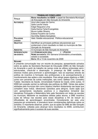 TRABALHO CONCLUIDO
                   Bons resultados no IDEB: o papel da Secretaria Municipal
TITULO
                   de Educação em São Gonçalo do Amarante
AUTOR(ES)          Ana Lidia Lopes do Carmo
                   Sofia Lerche Vieira
                   Edgar Nogueira Lima
                   Karla Karine Fahel Evangelista
                   Bruno Leitão Oliveira
                   Ediane Faustino da Cunha
                   Sun-Eiby Siebra Gonçalves
PALAVRAS           Ideb; Gestão educacional; Política educacional.
CHAVES
OBJETIVO           Identificar as principais políticas educacionais que
                   evidenciam o bom resultado no Ideb no município de São
                   Gonçalo do Amarante
AMOSTRA            O município de São Gonçalo do Amarante
APRESENTAÇÃO       ( X ) COMUNICAÇÃO ORAL               ( ) POSTER
EM EVENTO          NOME DO EVENTO: XIV Semana Universitária universidade,
                   estado e sociedade.
                   DATA: 09 a 13 de novembro de 2009
RESUMO
A presente comunicação traz um recorte da pesquisa, apresentando achados
sobre as ações da Secretaria Municipal de Educação (SME) de São Gonçalo
do Amarante a partir de trabalho de campo onde se utilizou entrevistas semi-
estruturadas, check-list e observação. A presença da SME contribui de
diversos modos para promover a aprendizagem. Isso se expressa através da
política de incentivo à formação dos profissionais e do acompanhamento e
monitoramento das ações e dos resultados. Para atingir esses objetivos a SME
conta com parcerias de outras instituições, tais como: Defesa Civil, Conselho
Tutelar, Secretaria da Saúde, Universidade Federal do Ceará, entre outras. O
IDEB tem posição central na definição das políticas da SME. Várias das ações
adotadas pelo município têm como objetivo interferir diretamente nas taxas que
compõem esse índice, oferecendo subsídios para atingi-lo. Outra ação que
vem apresentando resultados positivos é o diagnóstico bimestral das
disciplinas Português e Matemática feito pela Secretaria em todas as escolas
do município. Mediante os resultados obtidos pelos alunos, a SME incentiva
aulas de reforço nas escolas para essas disciplinas a fim de reduzir as
dificuldades de aprendizagem encontradas. Considerando ser esta uma
pesquisa em andamento, é prematuro tecer considerações definitivas sobre os
achados. É importante observar, porém, que as ações da SME de São Gonçalo
do Amarante, voltadas para alcançar bons resultados no IDEB, contribuíram
significativamente para o sucesso de suas escolas.
 