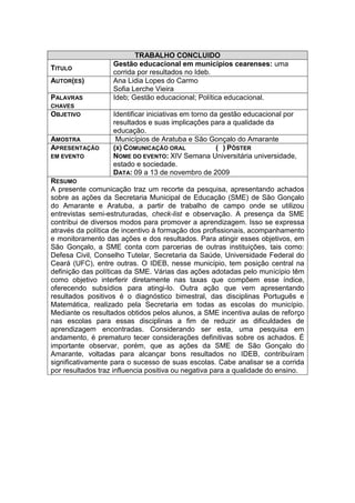 TRABALHO CONCLUIDO
                   Gestão educacional em municípios cearenses: uma
TITULO
                   corrida por resultados no Ideb.
AUTOR(ES)          Ana Lidia Lopes do Carmo
                   Sofia Lerche Vieira
PALAVRAS           Ideb; Gestão educacional; Política educacional.
CHAVES
OBJETIVO           Identificar iniciativas em torno da gestão educacional por
                   resultados e suas implicações para a qualidade da
                   educação.
AMOSTRA             Municípios de Aratuba e São Gonçalo do Amarante
APRESENTAÇÃO       (X) COMUNICAÇÃO ORAL               ( ) PÔSTER
EM EVENTO          NOME DO EVENTO: XIV Semana Universitária universidade,
                   estado e sociedade.
                   DATA: 09 a 13 de novembro de 2009
RESUMO
A presente comunicação traz um recorte da pesquisa, apresentando achados
sobre as ações da Secretaria Municipal de Educação (SME) de São Gonçalo
do Amarante e Aratuba, a partir de trabalho de campo onde se utilizou
entrevistas semi-estruturadas, check-list e observação. A presença da SME
contribui de diversos modos para promover a aprendizagem. Isso se expressa
através da política de incentivo à formação dos profissionais, acompanhamento
e monitoramento das ações e dos resultados. Para atingir esses objetivos, em
São Gonçalo, a SME conta com parcerias de outras instituições, tais como:
Defesa Civil, Conselho Tutelar, Secretaria da Saúde, Universidade Federal do
Ceará (UFC), entre outras. O IDEB, nesse município, tem posição central na
definição das políticas da SME. Várias das ações adotadas pelo município têm
como objetivo interferir diretamente nas taxas que compõem esse índice,
oferecendo subsídios para atingi-lo. Outra ação que vem apresentando
resultados positivos é o diagnóstico bimestral, das disciplinas Português e
Matemática, realizado pela Secretaria em todas as escolas do município.
Mediante os resultados obtidos pelos alunos, a SME incentiva aulas de reforço
nas escolas para essas disciplinas a fim de reduzir as dificuldades de
aprendizagem encontradas. Considerando ser esta, uma pesquisa em
andamento, é prematuro tecer considerações definitivas sobre os achados. É
importante observar, porém, que as ações da SME de São Gonçalo do
Amarante, voltadas para alcançar bons resultados no IDEB, contribuíram
significativamente para o sucesso de suas escolas. Cabe analisar se a corrida
por resultados traz influencia positiva ou negativa para a qualidade do ensino.
 
