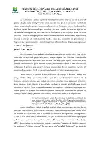 FUNDAÇÃO EDUCACIONAL DA REGIÃO DE JOINVILLE - FURJ
UNIVERSIDADE DA REGIÃO DE JOINVILLE – UNIVILLE
MESTRADO EM EDUCAÇÃO
As experiências afetam o sujeito de maneira inconsciente, uma vez que não é possível
prever a reação diante do imprevisível. Se tal previsão fosse possível, os sujeitos escolheriam
apenas as experiências que provocam sensações positivas. Entretanto, o texto aborda questões
ligadas a história da humanidade para contribuir com essa reflexão. Se todas as experiências
vivenciadas fossem positivas, não ocorreriam os desafios que levam o sujeito a pensar de forma
diferente, a explorar novas perspectivas sobre o mundo e a estimular a criatividade. A experiência
estética e sensível está intrinsicamente ligada à educação, justamente por proporcionar o
imprevisível, o questionamento, a transformação e as diferentes formas de pensar, compreender
e encarar o que é exposto.
DESENVOLVIMENTO
O texto nos propõe que cada experiência estética atribui um sentido único. Cada sujeito
desenvolve sua identidade, preferências, estilo e sotaque próprios. Essa identidade é transformada
pelas suas experiências vivenciadas, pelas amizades cultivadas, pelos lugares frequentados, pelas
comidas experimentadas, pelas músicas ouvidas, pelos amores vividos e pelas adversidades
enfrentadas. É provável que seja por isso que a necessidade de nos mantermos expostos às
incertezas do presente, a fim de nos permitir desfrutar de um futuro repleto de surpresas.
Nesse contexto, o capítulo “Educação Estética e Pedagogia da Escolha” também nos
instiga a refletir sobre o que ocorre quando o sujeito não é exposto as experiências. Em meio à
inúmeros estímulos, informações e mídias; o texto nos estimula a pensar exatamente sobre isto:
como podemos estar expostos a experiências estéticas se estamos confinados em nossos
dispositivos móveis? Como os educadores podem proporcionar vivências enriquecedoras aos
alunos quando eles próprios estão sobrecarregados de trabalho? Ao aprofundar tais questões, os
autores Almeida e Araújo pontuam sobre o uso de celular como anulação da subjetividade.
Os telefones inteligentes seriam dispositivos de anulação da possibilidade de
uma nova subjetividade; o sujeito dessubjetivado não passaria de um número,
um algoritmo que pode ser controlado ou enganado, a depender das redes sociais
pelas quais circula. (ALMEIDA; ARAÚJO, 2023, p.85).
Assim, os celulares podem atrapalhar a subjetividade necessária para as experiências
estéticas. Essa sobrecarga de informações e inovações exige eficiência, colocando pressão sobre
os sistemas de educacionais para se ajustarem às demandas do capitalismo contemporâneo.
Assim, o texto alerta sobre o ensino passivo, no qual os educandos não têm pouco espaço para
reflexão e para a vivência de experiências estéticas. Nesse sentido, os autores Almeida e Araújo
(2023) discorre sobre esse excesso como entrave à experiência: “o excesso de trabalho, o excesso
de estímulos, a "violência neuronal" são aspectos de uma "sociedade do cansaço", que anestesia
 