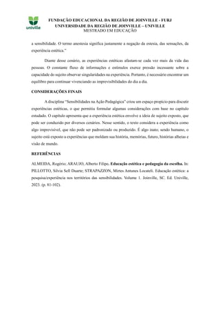 FUNDAÇÃO EDUCACIONAL DA REGIÃO DE JOINVILLE - FURJ
UNIVERSIDADE DA REGIÃO DE JOINVILLE – UNIVILLE
MESTRADO EM EDUCAÇÃO
a sensibilidade. O termo anestesia significa justamente a negação da estesia, das sensações, da
experiência estética.”
Diante desse cenário, as experiências estéticas afastam-se cada vez mais da vida das
pessoas. O constante fluxo de informações e estímulos exerce pressão incessante sobre a
capacidade do sujeito observar singularidades na experiência. Portanto, é necessário encontrar um
equilibro para continuar vivenciando as imprevisibilidades do dia a dia.
CONSIDERAÇÕES FINAIS
A disciplina “Sensibilidades na Ação Pedagógica” criou um espaço propício para discutir
experiências estéticas, o que permitiu formular algumas considerações com base no capítulo
estudado. O capítulo apresenta que a experiência estética envolve a ideia de sujeito exposto, que
pode ser conduzido por diversos cenários. Nesse sentido, o texto considera a experiência como
algo imprevisível, que não pode ser padronizado ou produzido. É algo inato; sendo humano, o
sujeito está exposto a experiências que moldam sua história, memórias, futuro, histórias alheias e
visão de mundo.
REFERÊNCIAS
ALMEIDA, Rogério; ARAUJO, Alberto Filipe. Educação estética e pedagogia da escolha. In:
PILLOTTO, Silvia Sell Duarte; STRAPAZZON, Mirtes Antunes Locateli. Educação estética: a
pesquisa/experiência nos territórios das sensibilidades. Volume 1. Joinville, SC. Ed. Univille,
2023. (p. 81-102).
 