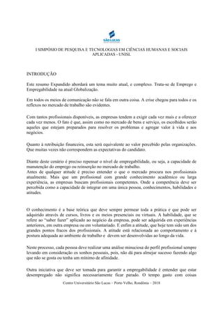 I SIMPÓSIO DE PESQUISA E TECNOLOGIAS EM CIÊNCIAS HUMANAS E SOCIAIS
APLICADAS - UNISL
Centro Universitário São Lucas – Porto Velho, Rondônia – 2018
INTRODUÇÃO
Este resumo Expandido abordará um tema muito atual, e complexo. Trata-se de Emprego e
Empregabilidade na atual Globalização.
Em todos os meios de comunicação não se fala em outra coisa. A crise chegou para todos e os
reflexos no mercado de trabalho são evidentes.
Com tantos profissionais disponíveis, as empresas tendem a exigir cada vez mais e a oferecer
cada vez menos. O fato é que, assim como no mercado de bens e serviço, os escolhidos serão
aqueles que estejam preparados para resolver os problemas e agregar valor à vida e aos
negócios.
Quanto à retribuição financeira, esta será equivalente ao valor percebido pelas organizações.
Que muitas vezes não correspondem as expectativas do candidato.
Diante deste cenário é preciso repensar o nível de empregabilidade, ou seja, a capacidade de
manutenção do emprego ou reinserção no mercado de trabalho.
Antes de qualquer atitude é preciso entender o que o mercado procura nos profissionais
atualmente. Mais que um profissional com grande conhecimento acadêmico ou larga
experiência, as empresas buscam profissionais competentes. Onde a competência deve ser
percebida como a capacidade de integrar em uma única pessoa, conhecimentos, habilidades e
atitudes.
O conhecimento é a base teórica que deve sempre permear toda a prática e que pode ser
adquirido através de cursos, livros e os meios presenciais ou virtuais. A habilidade, que se
refere ao “saber fazer” aplicado ao negócio da empresa, pode ser adquirida em experiências
anteriores, em outra empresa ou em voluntariado. E enfim a atitude, que hoje tem sido um dos
grandes pontos fracos dos profissionais. A atitude está relacionada ao comportamento e à
postura adequada ao ambiente de trabalho e devem ser desenvolvidas ao longo da vida.
Neste processo, cada pessoa deve realizar uma análise minuciosa do perfil profissional sempre
levando em consideração os sonhos pessoais, pois, não dá para almejar sucesso fazendo algo
que não se gosta ou tenha um mínimo de afinidade.
Outra iniciativa que deve ser tomada para garantir a empregabilidade é entender que estar
desempregado não significa necessariamente ficar parado. O tempo gasto com coisas
 
