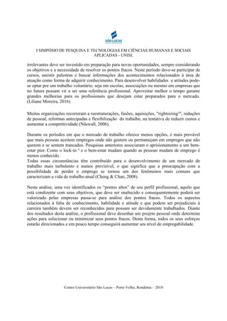 I SIMPÓSIO DE PESQUISA E TECNOLOGIAS EM CIÊNCIAS HUMANAS E SOCIAIS
APLICADAS - UNISL
Centro Universitário São Lucas – Porto Velho, Rondônia – 2018
irrelevantes deve ser investido em preparação para novas oportunidades, sempre considerando
os objetivos e a necessidade de resolver os pontos fracos. Neste período deve-se participar de
cursos, assistir palestras e buscar informações dos acontecimentos relacionados à área de
atuação como forma de adquirir conhecimento. Para desenvolver habilidades e atitudes pode-
se optar por um trabalho voluntário, seja em escolas, associações ou mesmo em empresas que
no futura possam vir a ser uma referência profissional. Aproveitar melhor o tempo garante
grandes melhorias para os profissionais que desejam estar preparados para o mercado.
(Liliane Moreira, 2016)
Muitas organizações recorreram a reestruturações, fusões, aquisições, "rightsizing²", reduções
de pessoal, reformas antecipadas e flexibilização do trabalho, na tentativa de reduzir custos e
aumentar a competitividade (Näswall, 2006).
Durante os períodos em que o mercado de trabalho oferece menos opções, é mais provável
que mais pessoas aceitem empregos onde não gostem ou permaneçam em empregos que não
querem e se sentem trancados. Pesquisas anteriores associaram o aprisionamento a um bem-
estar pior. Como o lock-in ³ e o bem-estar mudam quando as pessoas mudam de emprego é
menos conhecido.
Todas essas circunstâncias têm contribuído para o desenvolvimento de um mercado de
trabalho mais turbulento e menos previsível, o que significa que a preocupação com a
possibilidade de perder o emprego se tornou um dos fenômenos mais comuns que
caracterizam a vida de trabalho atual (Cheng & Chan, 2008).
Nesta análise, uma vez identificados os “pontos altos” de seu perfil profissional, aquilo que
está condizente com seus objetivos, que deve ser enaltecido e consequentemente poderá ser
valorizado pelas empresas passa-se para análise dos pontos fracos. Todos os aspectos
relacionados à falta de conhecimento, habilidade e atitude e que podem ser prejudiciais à
carreira também devem ser reconhecidos para possam ser devidamente trabalhados. Diante
dos resultados desta análise, o profissional deve desenhar um projeto pessoal onde determine
ações para solucionar ou minimizar seus pontos fracos. Desta forma, todos os seus esforços
estarão direcionados e em pouco tempo conseguirá aumentar seu nível de empregabilidade.
 