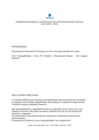 I SIMPÓSIO DE PESQUISA E TECNOLOGIAS EM CIÊNCIAS HUMANAS E SOCIAIS
APLICADAS - UNISL
Centro Universitário São Lucas – Porto Velho, Rondônia – 2018
METODOLOGIA
Esta pesquisa foi feita através do Google, em vários sites alguns baseados em artigos.
Livro Empregabilidade - Como Ter Trabalho e Remuneração Sempre – José Augusto
Minarelli
RESULTADOS E DISCUSSÃO
A Conclusão obtida foi que hoje nesta atual Globalização, oque precisa para dar sustentação
ao emprego é Flexibilidade e adaptabilidade. Que emprego é a ocupação em algum serviço.
Tornando-se apenas estabilidade financeira.
Que Empregabilidade é a capacidade de manter-se empregado seja na empresa que você
trabalha ou fora dela. Obter ideias inovadoras e diferencias faz de você um profissional
atualizado e empregado.
Ela esta baseada em um tripé formado por competência, conhecimento e pela rede de
relacionamentos.
O emprego não lhe pertence, mas a empregabilidade é sua e ninguém tira.
 