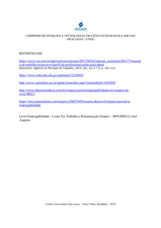 I SIMPÓSIO DE PESQUISA E TECNOLOGIAS EM CIÊNCIAS HUMANAS E SOCIAIS
APLICADAS - UNISL
Centro Universitário São Lucas – Porto Velho, Rondônia – 2018
REFERENCIAIS
https://www.em.com.br/app/noticia/economia/2017/04/26/internas_economia,865177/mercad
o-de-trabalho-exige-novo-perfil-de-profissional-saiba-mais.shtml
Estocolmo: Agência do Mercado de Trabalho, 2013. Vol. 19, n ° 4, p. 101-112
https://www.ncbi.nlm.nih.gov/pubmed/12148956
http://www.canterbury.ac.nz/spark/researcher.aspx?researcherid=4383045
http://www.administradores.com.br/artigos/carreira/empregabilidade-em-tempos-de-
crise/98021/
https://www.passeidireto.com/arquivo/28837692/resumo-desenvolvimento-pessoal-e-
empregabilidade
Livro Empregabilidade - Como Ter Trabalho e Remuneração Sempre – MINARELLI José
Augusto
 