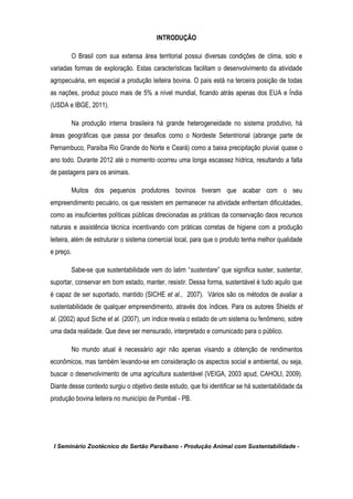 I Seminário Zootécnico do Sertão Paraibano - Produção Animal com Sustentabilidade -
INTRODUÇÃO
O Brasil com sua extensa área territorial possui diversas condições de clima, solo e
variadas formas de exploração. Estas características facilitam o desenvolvimento da atividade
agropecuária, em especial a produção leiteira bovina. O país está na terceira posição de todas
as nações, produz pouco mais de 5% a nível mundial, ficando atrás apenas dos EUA e Índia
(USDA e IBGE, 2011).
Na produção interna brasileira há grande heterogeneidade no sistema produtivo, há
áreas geográficas que passa por desafios como o Nordeste Setentrional (abrange parte de
Pernambuco, Paraíba Rio Grande do Norte e Ceará) como a baixa precipitação pluvial quase o
ano todo. Durante 2012 até o momento ocorreu uma longa escassez hídrica, resultando a falta
de pastagens para os animais.
Muitos dos pequenos produtores bovinos tiveram que acabar com o seu
empreendimento pecuário, os que resistem em permanecer na atividade enfrentam dificuldades,
como as insuficientes políticas públicas direcionadas as práticas da conservação daos recursos
naturais e assistência técnica incentivando com práticas corretas de higiene com a produção
leiteira, além de estruturar o sistema comercial local, para que o produto tenha melhor qualidade
e preço.
Sabe-se que sustentabilidade vem do latim “sustentare” que significa suster, sustentar,
suportar, conservar em bom estado, manter, resistir. Dessa forma, sustentável é tudo aquilo que
é capaz de ser suportado, mantido (SICHE et al., 2007). Vários são os métodos de avaliar a
sustentabilidade de qualquer empreendimento, através dos índices. Para os autores Shields et
al. (2002) apud Siche et al. (2007), um índice revela o estado de um sistema ou fenômeno, sobre
uma dada realidade. Que deve ser mensurado, interpretado e comunicado para o público.
No mundo atual é necessário agir não apenas visando a obtenção de rendimentos
econômicos, mas também levando-se em consideração os aspectos social e ambiental, ou seja,
buscar o desenvolvimento de uma agricultura sustentável (VEIGA, 2003 apud, CAHOLI, 2009).
Diante desse contexto surgiu o objetivo deste estudo, que foi identificar se há sustentabilidade da
produção bovina leiteira no município de Pombal - PB.
 