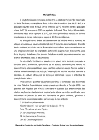 I Seminário Zootécnico do Sertão Paraibano - Produção Animal com Sustentabilidade -
METODOLOGIA
O estudo foi realizado em março a abril de 2013 na cidade de Pombal (PB), Mesorregião
do Sertão Paraibano, microrregião de Sousa. A área total do município é de 888,811 km2, e a
população segundo dados do IBGE (2010) contabiliza 32.443 habitantes sendo a população
urbana de 25.760 e representa 80,2% da população de Pombal. Clima do tipo BSh semiárido,
temperatura média anual superiores a 25 ºC, com índice pluviométrico marcado por extrema
irregularidade de chuvas, no tempo e no espaço de 431,8mm a média anual.
Na avaliação sobre a análise da sustentabilidade da pecuária bovina o município, foi
utilizado um questionário previamente elaborado com 20 perguntas, as perguntas com dimensão
técnica, ambiental, econômica e social. Para coleta dos dados foram aplicados questionários em
uma amostra aleatória com dez propriedades pertencentes as zonas rurais de Caiçarinha, Casa
Forte, Alagadiço, Areia Branca, São Joaquim, Gado Bravo e Jatobá, as propriedades variam com
diversos tamanhos de áreas: 25 a 500 hectares.
Na entrevista foi identificado os aspectos como gênero, idade, tempo em que pratica a
atividade leiteira, escolaridade, oportunidade de ter recebido treinamento para melhoria no
desenvolvimento leiteiro possibilitaram traçar o perfil do produtor em estudo. Além de analisar o
nível de eficiência tecnológica da produção, conservação dos recursos naturais e bem-estar e
satisfação do produtor, abrangendo as dimensões econômicas, sociais e ambientais da
produção bovina leiteira.
Para qualificar e quantificar a sustentabilidade tomou-se como base o teste denominado
de Índice Global de Sustentabilidade modelo proposto por González e Carvajal (2002), com
perguntas com respostas SIM ou NÃO a uma série de questões, que, embora simples, são
relativas à ações-chave da atividade de pecuária bovina leiteira, que podem ser utilizados como
instrumentos de políticas de apoio aos instrumentos de gestão ambiental, garantindo o
desenvolvimento econômico da região e a preservação do meio ambiente.
O IGS é definido pela expressão:
IGS (%) ={[Σsim(CT+CA+CE+CS)]/Total de ações} x 100 (1)
Onde: CT é a Caracterização Técnica;
CA é a Caracterização Ambiental;
CE é a Caracterização Econômica;
CSC é a Caracterização Social.
 