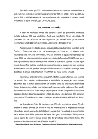 I Seminário Zootécnico do Sertão Paraibano - Produção Animal com Sustentabilidade -
Se o IGS é maior que 50%, a atividade enquadra-se no campo da sustentabilidade e
será muito mais sustentável quando mais se aproximar de 100%. Se o IGS é menor que 50%, ou
igual a 50%, a atividade extrativa é caracterizada como não sustentável e, portanto, deverá
revisar todas as ações (GONZÁLEZ e CARVAJAL, 2002).
RESULTADOS E DISCUSSÃO
A partir dos resultados obtidos pela pesquisa a partir do questionário estruturado
fechado, atribuindo SIM para satisfatório e NÃO para insatisfatório. Foram entrevistados 10
produtores dos 200 produtores de leite espalhados pelo território municipal de Pombal
(Secretaria de Estado do Desenvolvimento da Agropecuária e da Pesca, 2013).
As informações investigadas sobre a produção da bovinocultura leiteira encontram-se no
Quadro 1. Observou-se que o uso de armazenagem na forma feno ou silagem foram
insuficientes para 100% dos entrevistados, 60% não tem fonte de água para higienização do
curral, 100% usa o tempo aceitável de acordo com a Instrução Normativa 51 (IN 51) para que o
leite seja ordenhado até sua destinação final é menos de duas horas. Apenas 10% usa algum
produto de desinfetar os tetos, o método convencional consiste na lavagem dos tetos com água
e assepsia com produtos químicos com ação antimicrobiana com cloro e iodo. Ao indagar sobre
a aceitação do produto pelo consumidor, 75% afirmam que nunca ocorreu a recusa.
Na dimensão ambiental verificou-se que 60% não têm árvores suficientes onde encontra
os animais, fator negativo ambientalmente a inexistência de vegetação como também
desconforto para os animais permanecer em um ambiente com a alta temperatura. Referente ao
destino do esterco bovino todos os entrevistados afirmaram aproveitar na lavoura. Com relação
ao manuseio do solo 100% fazem rotação de pastagem e não em usa produtos químicos nas
pastagens. Nenhum dos entrevistados tem o hábito de enterrar o lixo domiciliar, 80% afirmaram
que queima e 20% recolhe e traz para a cidade para a coleta de limpeza pública dá seu destino
final.
Na dimensão econômica foi identificado que 95% são proprietários, apenas 5% são
arredam as terras a terceiros. Em relação do valor das receitas supera as despesas da atividade
(alimentação animal, pagamentos de trabalhador, energia etc.). Foi analisado o número total de
vacas leiteiras, litros diários produzidos por elas e valor gasto na manutenção diário por cada
vaca e a partir daí observou-se que apenas 20% dos produtores estavam tendo lucros, 20%
igualava as despesas e os ganhos e 60% estão em déficit.
 