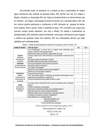I Seminário Zootécnico do Sertão Paraibano - Produção Animal com Sustentabilidade -
Na dimensão social, ao questionar se o produtor já teve a oportunidade de receber
algum treinamento para melhoria da atividade leiteira, 80% afirmam que não. Em relação a
filiação a Sindicato ou Associação 50% são filiado ao Sindicato Rural e os demais afirmam não
ter interesse. Ao indagar a participação da família envolvida com a atividade leiteira, 60% não
tem nenhum parente participando e contribuindo, já 40% afirmaram ter pessoas da família,
como esposas, filhos e genros. Sobre a qualidade da água, 70% concordam que a água para
consumo humano recebe tratamento, com cloro e filtrada. Em relação a investimentos na
atividade leiteira, 50% pretendem adquirir benfeitorias, como poços, infra-estrutura para irrigação
e melhoria das genéticas raciais dos rebanhos. 60% dos entrevistados afirmam que estão
satisfeitos com a atividade leiteira.
Quadro 1. Análise da Sustentabilidade do Sistema de Produção de Leite em Pombal - PB
NOME DO ÍNDICE TIPO DE AÇÃO SIM NÃO
Técnica
(eficiência
tecnológica da
produção)
Uso Armazenagem na forma feno ou silagem foram suficientes para
manter o rebanho durante período seco?
*
Existe fonte de água que facilita a higienização do curral *
O tempo máximo que o leite permanece na propriedade é menos de duas
horas?
*
Usa algum produto de desinfetar os tetos? *
Seu leite sempre foi aceito pelos consumidores? *
Ambiental
(conservação dos
recursos naturais)
Há arvores suficientes onde encontra os animais? *
Aproveita o esterco na lavoura? *
Faz rotação de pastagem? *
Recusa em usar produtos químicos nas pastagens? *
Destino de o lixo domiciliar é enterrar? *
Econômica
(Motivo
fundamental da
permanência na
atividade)
Posse da terra é própria? *
Valor das receitas supera as despesas da atividade (alimentação animal,
pagamentos de trabalhador, energia etc.)?
*
Forma de recebimento das vendas de leite é a vista? *
Social
(bem-estar e
satisfação do
produtor)
Já recebeu algum treinamento como cursos e instruções sobre a atividade
leiteira?
*
É filiado à Sindicato ou Associação *
Há pessoas da família envolvidas com a atividade leiteira? *
Água para consumo humano recebe tratamento? *
Pretende realizar novos investimentos na atividade leiteira? *
Condição de moradia do produtor é satisfatória? *
Está satisfeito com a atividade leiteira? *
Total ação satisfatória: 20
Ações Satisfatórias: 11
O IGS é definido pela expressão:
IGS (%) ={[Σsim(CT+CA+CE+CS)]/Total de ações} x 100 (1)
IGS (%)={[Σsim(3+3+1+4)]/20} x 100
IGS (%) ={11/20} x 100
IGS (%) = 55
 