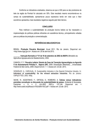 I Seminário Zootécnico do Sertão Paraibano - Produção Animal com Sustentabilidade -
Conforme os indicadores analisados, observou-se que o IGS para os dez produtores de
leite da região de Pombal foi calculado em 55%. Este resultado mesmo encontrando-se no
campo da sustentabilidade, apresenta-se pouco expressiva tendo em vista que o fator
econômico apresentou mais resultados negativos seguido pelo fator técnico.
CONCLUSÃO
Para melhorar a sustentabilidade da produção bovina leiteira se faz necessário a
implementação de políticas públicas eficientes em assistência técnica, principalmente voltadas
para as práticas de produção e comercialização.
REFERÊNCIAS BIBLIOGRÁFICAS
BRASIL. Produção Pecuária Municipal. Anual 2011. Rio de Janeiro. Disponível em:
<http://www.ibge.gov.br>. Acesso em: 25 de abril de 2013.
_______. Instrução Normativa nº 51 de 18 de setembro de 2002 do MAPA (Ministério da
Agricultura Agropecuária de Abastecimento), 2002.
CANHOLI, P. F. Pecuária Leiteira: Estudo de Caso de Transição Agroecológica na Agrovila
V do Assentamento Pirituba II _ Itapeva (SP). 2009. Dissertação (Mestrado) _ Universidade
Federal de São Carlos, 2009. Disponível em: < >. Acesso em: 22 abr. 2013.
GONZÁLEZ, A., CARVAJAL, D. Sustainability Indicators in the Spanish Extractive Industry. In:
Indicators of sustainability: for the mineral extraction industries. Rio de Janeiro:
CNPq/CYTED, 2002. 409p.
SICHE, R.; AGOSTINHO, F.; ORTEGA, E.; ROMEIRO, A. Índices versus indicadores:
precisões conceituais na discussão da sustentabilidade de países. Ambiente & Sociedade,
Campinas: v. X, n. 2, JUL-DEZ. 2007,p. 137-148. Disponível em: <
http://www.scielo.br/pdf/asoc/v10n2/a09v10n2.pdf >. Acesso em: 22 abr. 2013.
 