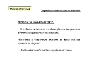 EFEITOS DO NÃO-EQUILÍBRIO:
• Ocorrências de fases ou transformações em temperaturas
diferentes daquela prevista no diagrama.
• Existência a temperatura ambiente de fases que não
aparecem no diagrama.
• Cinética das transformações: equação de Arrhenius
MicroestruturasMicroestruturas
“Supondo resfriamento fora do equilíbrio”
 
