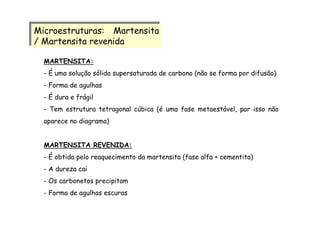 MARTENSITA:
- É uma solução sólida supersaturada de carbono (não se forma por difusão)
- Forma de agulhas
- É dura e frágil
- Tem estrutura tetragonal cúbica (é uma fase metaestável, por isso não
aparece no diagrama)
MARTENSITA REVENIDA:
- É obtida pelo reaquecimento da martensita (fase alfa + cementita)
- A dureza cai
- Os carbonetos precipitam
- Forma de agulhas escuras
Microestruturas: Martensita
/ Martensita revenida
Microestruturas: Martensita
/ Martensita revenida
 
