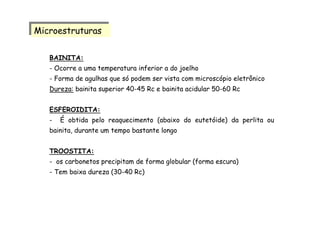 BAINITA:
- Ocorre a uma temperatura inferior a do joelho
- Forma de agulhas que só podem ser vista com microscópio eletrônico
Dureza: bainita superior 40-45 Rc e bainita acidular 50-60 Rc
ESFEROIDITA:
- É obtida pelo reaquecimento (abaixo do eutetóide) da perlita ou
bainita, durante um tempo bastante longo
TROOSTITA:
- os carbonetos precipitam de forma globular (forma escura)
- Tem baixa dureza (30-40 Rc)
MicroestruturasMicroestruturas
 