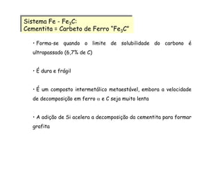Sistema Fe - Fe3C:
Cementita = Carbeto de Ferro “Fe3C”
Sistema Fe - Fe3C:
Cementita = Carbeto de Ferro “Fe3C”
• Forma-se quando o limite de solubilidade do carbono é
ultrapassado (6,7% de C)
• É dura e frágil
• É um composto intermetálico metaestável, embora a velocidade
de decomposição em ferro α e C seja muito lenta
• A adição de Si acelera a decomposição da cementita para formar
grafita
 