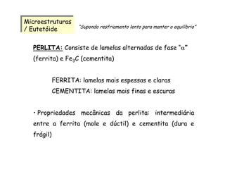 Microestruturas
/ Eutetóide
Microestruturas
/ Eutetóide
PERLITA: Consiste de lamelas alternadas de fase “α”
(ferrita) e Fe3C (cementita)
FERRITA: lamelas mais espessas e claras
CEMENTITA: lamelas mais finas e escuras
• Propriedades mecânicas da perlita: intermediária
entre a ferrita (mole e dúctil) e cementita (dura e
frágil)
“Supondo resfriamento lento para manter o equilíbrio”
 
