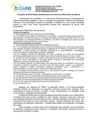 PREFEITURA MUNICIPAL DE ITABUNA
                               SECRETARIA DA EDUCAÇÃO
                               DEPARTAMENTO DE INFRAESTRUTURA
                               SETOR DE MERENDA ESCOLAR

     Proposta de Alimentação Saudável para as Creches do Município de Itabuna

       A alimentação de qualidade é um instrumento fundamental para a recuperação de
hábitos alimentares saudáveis e para a promoção da segurança alimentar da população.
Promover uma alimentação escolar de qualidade é trabalhar por uma melhor educação
pública no país; bons níveis educacionais também são resultados de alunos bem
alimentados.

A Resolução FNDE/CD/nº 38 recomenda:
Quanto aos objetivos:
II - DOS OBJETIVOS E DOS USUÁRIOS DO PROGRAMA
Art. 4º O PNAE tem por objetivo contribuir para o crescimento e o desenvolvimento biopsicossocial, a
aprendizagem, o rendimento escolar e a formação de práticas alimentares saudáveis dos alunos, por
meio de ações de educação alimentar e nutricional e da oferta de refeições que cubram as suas
necessidades nutricionais durante o período letivo.
Quanto às necessidades nutricionais:
V – DAS AÇÕES DE ALIMENTAÇÃO E NUTRIÇÃO NA ESCOLA
Art. 15. Os cardápios da alimentação escolar deverão ser elaborados pelo nutricionista responsável,
com utilização de gêneros alimentícios básicos, respeitando-se as referências nutricionais, os hábitos
alimentares, a cultura alimentar da localidade, pautando-se na sustentabilidade e diversificação
agrícola da região e na alimentação saudável e adequada.
§ 2º Os cardápios deverão ser planejados, de modo a atender, em média, às necessidades
nutricionais estabelecidas na forma do disposto nos Anexo III desta Resolução, de modo a suprir:
IV - quando em período integral, no mínimo, 70% (setenta por cento) das necessidades nutricionais
diárias dos alunos matriculados na educação básica, incluindo as localizadas em comunidades
indígenas e em áreas remanescentes de quilombos.
§ 3º Os cardápios deverão ser diferenciados para cada faixa etária dos estudantes e para os que
necessitam de atenção específica, e deverão conter alimentos variados, seguros, que respeitem a
cultura, tradições e hábitos alimentares saudáveis, contribuindo para o crescimento e o
desenvolvimento dos alunos e para a melhoria do rendimento escolar.
§ 4º Os cardápios deverão oferecer, pelo menos, três porções de frutas e hortaliças por semana
(200g/aluno/semana) nas refeições ofertadas.
Art. 16. Recomenda-se que, em média, a alimentação na escola tenha, no máximo:
a) 10% (dez por cento) da energia total proveniente de açúcar simples adicionado;
b) 15 a 30% (quinze a trinta por cento) da energia total proveniente de gorduras totais;
c) 10% (dez por cento) da energia total proveniente de gordura saturada;
d) 1% (um por cento) da energia total proveniente de gordura trans;
e) 1g (um grama) de sal.

        Baseado nos objetivos do PNAE, na legislação vigente e nas Recomendações
Dietéticas Diárias, foi elaborado um esquema nutricional denominado Cardápio Fácil,
considerando a idade dos alunos, o horário, o clima, a temperatura e a variedade, tendo
como enfoque a realidade de cada Unidade.
        O esquema facilita tanto as ações da Responsável pela Unidade como a Merendeira.
A Unidade Executora monta o cardápio do mês, usando o esquema como guia. Antes de
sua realização apresenta à Nutricionista que faz os devidos reajustes e complementos. Já a
merendeira terá auxílio em dois momentos: preparo - tabelas referentes aos pratos com
quantidades pré definidas; distribuição - medidas padronizadas que facilitarão a montagem
dos pratos.
        Como resultado, os alunos terão uma alimentação mais completa, com a introdução
de alimentos reguladores (frutas, legumes e hortaliças) diariamente, contribuindo para a
manutenção da saúde e nutrição.
 