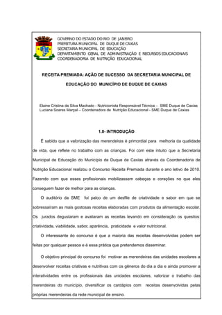 GOVERNO DO ESTADO DO RIO DE JANEIRO
              PREFEITURA MUNICIPAL DE DUQUE DE CAXIAS
              SECRETARIA MUNICIPAL DE EDUCAÇÃO
              DEPARTAMENTO GERAL DE ADMINISTRAÇÃO E RECURSOS EDUCACIONAIS
              COORDENADORIA DE NUTRIÇÃO EDUCACIONAL



     RECEITA PREMIADA: AÇÃO DE SUCESSO DA SECRETARIA MUNICIPAL DE

                   EDUCAÇÃO DO MUNICÍPIO DE DUQUE DE CAXIAS




    Elaine Cristina da Silva Machado - Nutricionista Responsável Técnica – SME Duque de Caxias
    Luciana Soares Marçal – Coordenadora de Nutrição Educacional - SME Duque de Caxias




                                     1.0- INTRODUÇÃO

    É sabido que a valorização das merendeiras é primordial para melhoria da qualidade

de vida, que reflete no trabalho com as crianças. Foi com este intuito que a Secretaria

Municipal de Educação do Município de Duque de Caxias através da Coordenadoria de

Nutrição Educacional realizou o Concurso Receita Premiada durante o ano letivo de 2010.

Fazendo com que esses profissionais mobilizassem cabeças e corações no que eles

conseguem fazer de melhor para as crianças.

    O auditório da SME       foi palco de um desfile de criatividade e sabor em que se

sobressaíram as mais gostosas receitas elaboradas com produtos da alimentação escolar.

Os jurados degustaram e avaliaram as receitas levando em consideração os quesitos:

criatividade, viabilidade, sabor, aparência, praticidade e valor nutricional.

    O interessante do concurso é que a maioria das receitas desenvolvidas podem ser

feitas por qualquer pessoa e é essa prática que pretendemos disseminar.

    O objetivo principal do concurso foi motivar as merendeiras das unidades escolares a

desenvolver receitas criativas e nutritivas com os gêneros do dia a dia e ainda promover a

interatividades entre os profissionais das unidades escolares, valorizar o trabalho das

merendeiras do município, diversificar os cardápios com         receitas desenvolvidas pelas

próprias merendeiras da rede municipal de ensino.
 