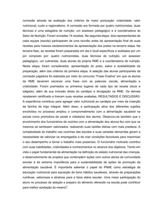 comissão através da avaliação dos critérios de maior pontuação: criatividade, valor
nutricional, custo e regionalismo. A comissão era formada por quatro nutricionistas, duas
técnicas e uma estagiária de nutrição, um assessor pedagógico e a coordenadora do
Setor de Nutrição. Foram enviadas 14 receitas. Na segunda etapa, dois representantes de
cada equipe (escola) participaram de uma reunião antes da apresentação final de suas
receitas para maiores esclarecimentos da apresentação dos pratos na terceira etapa. Na
terceira fase, as receitas foram preparadas em dia e local específicos e avaliadas por um
júri composto por: quatro nutricionistas, duas técnicas de nutrição, um assessor
pedagógico, um culinarista, duas alunas da própria RME e a coordenadora de nutrição.
Nesta etapa, foram considerados: apresentação do prato, sabor e aceitabilidade da
preparação, além dos critérios da primeira etapa. A seleção das alunas participantes da
comissão julgadora foi realizada por meio do concurso “Frase Criativa” em que os alunos
da RME deveriam escrever uma frase com as palavras: escola, alimentação e
criatividade. Foram premiados os primeiros lugares de cada tipo de receita (doce e
salgado), além de sua inclusão direta do cardápio e divulgação na RME. Os demais
receberam certificado e tiveram suas receitas avaliadas. RESULTADOS E DISCUSSÃO:
A experiência contribuiu para agregar valor nutricional ao cardápio por meio da inserção
da farinha de trigo integral. Além disso, a participação ativa dos diferentes sujeitos
envolvidos no processo ampliou o comprometimento com a alimentação saudável na
escola como promotora da saúde e cidadania dos alunos. Observou-se também que o
envolvimento dos funcionários da cozinha com a alimentação dos alunos fez com que os
mesmos se sentissem valorizados, realizando suas tarefas diárias com mais presteza. A
complexidade do trabalho nas cozinhas das escolas e suas variadas demandas geram a
necessidade de valorizar os empregados e de criar condições favoráveis para maximizar
o seu desempenho e tornar o trabalho mais prazeroso. O funcionário motivado contribui
com suas habilidades, criatividades e conhecimentos no alcance dos objetivos. Tendo em
vista o papel fundamental da alimentação na definição do estado nutricional das crianças,
o desenvolvimento de projetos que contemplem ações com outros atores da comunidade
escolar é de extrema importância para a sustentabilidade de ações de promoção da
alimentação saudável. É importante salientar o papel do PNAE como estratégia de
educação nutricional para aquisição de bons hábitos saudáveis, através de preparações
nutritivas, saborosas e atrativas para a faixa etária escolar. Uma maior participação do
aluno no processo de seleção e preparo do alimento oferecido na escola pode contribuir
para melhor aceitação do mesmo5.
 
