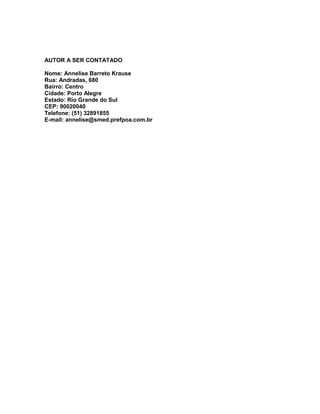 AUTOR A SER CONTATADO

Nome: Annelise Barreto Krause
Rua: Andradas, 680
Bairro: Centro
Cidade: Porto Alegre
Estado: Rio Grande do Sul
CEP: 90020040
Telefone: (51) 32891855
E-mail: annelise@smed.prefpoa.com.br
 