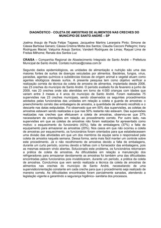 DIAGNÓSTICO - COLETA DE AMOSTRAS DE ALIMENTOS NAS CRECHES DO
                     MUNICíPIO DE SANTO ANDRÉ – SP

Joelma Araujo de Paula Felipe Tagawa; Jacqueline Martins Laranjeira Pinto; Simone de
Cássia Barbosa Genaro; Cássia Cristina Motta dos Santos; Claudia Cecconi Pellegrini; Irany
Rodrigues Maciel; Valquíria Araujo Santos; Vanderli Rodrigues de Limas; Raquel Lima de
Freitas Milhome; Renata dos Santos Luz

CRAISA – Companhia Regional de Abastecimento Integrado de Santo André – Prefeitura
Municipal de Santo André. Contato:nutricao@craisa.com.br

Segundo dados epidemiológicos, as unidades de alimentação e nutrição são uma das
maiores fontes de surtos de doenças veiculadas por alimentos. Bactérias, fungos, vírus,
parasitas, agentes químicos e substâncias tóxicas de origem animal e vegetal atuam como
agentes etiológicos desses surtos. A presente pesquisa tem como objetivo verificar a
realização correta da técnica da coleta de amostra de alimentos, implantada desde 2006,
nas 23 creches do município de Santo André. O período avaliado foi de fevereiro a junho de
2009, nas 23 creches onde são atendidas em torno de 4.000 crianças com idades que
variam entre 3 meses a 4 anos do município de Santo André. Foram realizadas 75
supervisões nas 23 creches municipais, sendo observados os seguintes procedimentos
adotados pelas funcionárias das unidades em relação a coleta e guarda de amostras: o
preenchimento correto das embalagens de amostra, a quantidade de alimento recolhido e o
descarte nas datas estipuladas. Foi observado que em 50% das supervisões, as coletas de
amostras estavam sendo realizadas e que nas 50% restante não estavam. Das supervisões
realizadas nas creches que efetuavam a coleta de amostras, observou-se que 27%
necessitaram de orientações em relação ao procedimento correto. Por outro lado, nas
supervisões em que as coletas de amostras não foram realizadas foi apresentado como
motivo: o esquecimento do funcionário (43%), falta de embalagens (37%) e falta de
equipamento para armazenar as amostras (20%). Nos casos em que não ocorreu a coleta
de amostras por esquecimento, os funcionários foram orientados para que estabelecessem
uma divisão das atividades em que um dos membros da equipe seria o responsável pela
coleta de amostra naquela semana. Dessa forma, seria mais fácil manter um controle sobre
este procedimento. Já o não recolhimento de amostras devido a falta de embalagens,
durante um curto período, ocorreu devido a falhas com o fornecedor das embalagens, pois
as mesmas estavam vindo abertas. Solucionado este problema, os funcionários retornaram
a prática de coleta de amostras. As dificuldades em relação a manutenção dos
refrigeradores para armazenar devidamente as amostras foi também uma das dificuldades
encontradas pelos funcionários pois inviabilizaram, durante um período, a prática da coleta
de amostras. Concluímos que vem sendo realizada a técnica da coleta de amostras de
alimentos nas creches do município de Santo André, necessitando de uma
supervisão/orientação constante em cada creche para que o procedimento seja realizado de
maneira correta. As dificuldades encontradas foram parcialmente sanadas, atendendo a
legislação vigente e garantindo a segurança higiênico- sanitária dos processos.
 