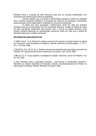 atividade física e mudança de perfil alimentar para que as crianças classificadas com
sobrepeso não migrem para a faixa de obesidade.
            Estudos referem que o incentivo à alimentação saudável e prática de atividade
física mostram resultados benéficos na redução dos números de sobrepeso e obesidade,
proporcionando maior longevidade e qualidade de vida para a população.
            É sabido que essa população é diferenciada, tendo em vista que praticam
atividade física, já que participam de uma competição esportiva. Análise de dados de coleta
de outra população, diretamente das escolas, sem o vínculo da prática esportiva, pode
mostrar números diferentes da classificação nutricional, tendo em vista que a prática de
atividade influencia no estado nutricional.

REFERÊNCIAS BIBLIOGRÁFICAS

1 CANO, M.A.T.; et al. Estudo do estado nutricional de crianças na idade escolar na cidade
de Franca-SP: uma introdução ao problema. Revista eletrônica de Enfermagem. V. 07, n.
02, p. 179-184, 2005.

2 PEGOLO, G.E.; SILVA, M. V. Estado nutricional de escolares da rede pública de ensino de
Piedade, SP. Segurança Alimentar e Nutricional, Campinas, 15(1):76-85, 2008.

3 MELLO, E. D. O que significa a avaliação do estado nutricional. Jornal de Pediatria. Vol.
78, N.5, 2002.

4 Guia alimentar para a população brasileira : promovendo a alimentação saudável /
Ministério da Saúde, Secretaria de Atenção à Saúde, Coordenação-Geral da Política de
Alimentação e Nutrição. Brasília: Ministério da Saúde, 2006.
 