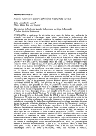 RESUMO EXPANDIDO

Avaliação nutricional de escolares participantes de competição esportiva

Cíntia Lopes Castro Lucho *
Rita de Cássia Diez Leal Siqueira *

*Nutricionista do Núcleo de Nutrição da Secretaria Municipal de Educação
Prefeitura Municipal de Alvorada

INTRODUÇÃO: a realização de atividades para coleta de dados para realização de
avaliação nutricional e informações sobre hábitos alimentares e sedentarismo são
importantes para traçarmos o perfil nutricional de escolares. A avaliação nutricional é um
instrumento diagnóstico, e tem como objetivo verificar se o crescimento está se afastando
do padrão esperado, por doença e/ou por condições sociais desfavoráveis, determinando o
estado nutricional do avaliado, sendo o resultado dessa avaliação um indicador de qualidade
de vida. O presente trabalho teve como principal objetivo determinar o perfil antropométrico
de escolares participantes evento esportivo no município de Alvorada. Como objetivos
específicos apresentamos: verificar o percentual de adesão dos escolares à alimentação
escolar, determinar a frequência da execução de atividade física; e determinar a frequência
do consumo de guloseimas e alimentos gordurosos. MATERIAL E MÉTODOS: estudo
quantitativo, transversal e observacional, 457 alunos (n=374 masculinos e n=83 femininos)
de escolas municipais e estaduais, participantes da 2ª Etapa dos Jogos Escolares do Rio
Grande do Sul, em Alvorada, modalidade futebol de salão. As variáveis antropométricas
coletadas foram: peso corporal (kg), idade (anos), altura (cm), circunferência do braço (CB)
em cm, e prega cutânea triciptal (PCT) em mm, sendo posteriormente calculados índice de
massa corporal (IMC) em kg/m 2 para idade e circunferência muscular do braço (CMB) em
cm. Foi aplicado questionário que solicitava as seguintes informações de frequência
semanal: atividade física, consumo de alimentação escolar, consumo de guloseimas e
alimentos gordurosos, escola de origem (estadual ou municipal), sexo (masculino e
feminino) e data de nascimento. Os dados foram avaliados através de Frisancho (1981),
Frisancho (1990), Organização Mundial da Saúde (2007) e Sistema de Vigilância Alimentar
e Nutricional (2008). Os equipamentos utilizados foram 01 balança digital, marca Plenna,
capacidade máxima de 180 kg, com precisão em 100g, 01 fita métrica em aço, marca
Sanny, inelástica, com precisão em 1mm, 01 plicômetro científico, marca Cescorf, com
relógio para leitura e precisão em 1mm e 01 estadiômetro, marca Sanny, com régua em
alumínio, base móvel, com precisão em 1mm. Os educandos foram pesados e medidos com
o mínimo de roupa, descalços, em pé, com posição ereta. Os dados foram coletados e
avaliados em programa Excel, Windows. Foi enviado projeto para execução desse trabalho
para o Departamento de Educação Física da SMED e para a Secretária Municipal de
Educação de Alvorada, que apresentaram para os professores responsáveis pelos alunos
de cada escola, todas as etapas de execução, destacando os objetivos da pesquisa e a
metodologia empregada. Os dados foram coletados por nutricionistas e estagiárias de curso
técnico de Nutrição e Dietética lotadas na Secretaria Municipal de Educação do município.
RESULTADOS: encontramos 81,84% do sexo masculino e 18,16% do sexo feminino. Em
relação a frequência de realização de atividade física, a maioria praticava no mínimo 3
vezes por semana, tanto meninos (71,38%), quanto meninas (66,39%). O consumo de
alimentação escolar se diferenciou entre os sexos. Os meninos (53,62%) consumiam no
mínimo 2 vezes por semana, enquanto as meninas (51,92%) não consumiam nenhuma vez
na semana. O consumo de balas, chocolates, doces e salgadinhos distribuiu-se
diferentemente entre os sexos. A maioria das meninas (58,3%) consumiram entre 4 a 5 dias
da semana, em comparação com os meninos (65,07%) que consumiram entre 1 a 3 vezes
por semana. A classificação do estado nutricional através do IMC (OMS, 2007) mostrou para
meninos e meninos, respectivamente, 75,85% e 70,13% eutróficos, 2,68% e 3,55% com
baixo peso, 15,06% e 14,51% com sobrepeso, 6,4% e 11,79% com obesidade. A
classificação através do CMB (FRISANCHO, 1990) para meninos e meninas,
 