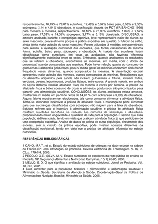 respectivamente, 78,79% e 79,81% eutróficos, 12,48% e 5,97% baixo peso, 6,58% e 9,38%
sobrepeso, 2,14 e 4,84% obesidade. A classificação através de PCT (FRISANCHO 1990)
para meninos e meninas, respectivamente, 78,16% e 76,90% eutróficos, 1,04% e 2,52%
baixo peso, 17,02% e 14,39% sobrepeso, 3,77% e 6,16% obesidade. DISCUSSÃO: a
amostra analisada durante o competição esportiva, teve representativa maior de alunos do
sexo masculino, provavelmente porque a prática esportiva em questão, o futebol de salão,
ainda tenha maior adesão do sexo masculino. Foram utilizados 3 medidas antropométricas
para realizar a avaliação nutricional dos escolares, que foram classificadas da mesma
forma: eutrofia, baixo peso, sobrepeso e obesidade. A maioria dos escolares foram
classificadas como eutróficas, em todas as avaliações, não havendo diferença
significativamente estatística entre os sexos. Entretanto, quando analisamos os resultados
que se referem a obesidade, encontramos as meninas, em média, com o dobro de
percentual, quando comparadas aos meninos. Pode haver relação quanto ao consumo de
guloseimas e alimentos gordurosos, pois na média geral, os meninos consomem com menor
frequência esses alimentos, quando comparados às meninas. A alimentação escolar
apresentou maior adesão dos meninos, quando comparados às meninas. Ressaltamos que
os alimentos adquiridos pela escola não incluem guloseimas e frituras, incluem frutas,
verduras, cereais, leguminosas, produtos lácteos, entre outros. A grande maioria, em ambos
os sexos declarou realizar atividade física no mínimo 3 vezes por semana. A prática de
atividade física e baixo consumo de doces e alimentos gordurosos são preconizados para
garantir uma alimentação saudável. CONCLUSÕES: os alunos analisados nessa amostra,
mostraram em média um perfil de cerca de 14,78 % com sobrepeso e 9,09% de obesidade.
Alguns fatores mostraram-se relacionados, tais como consumo alimentar e atividade física.
Torna-se importante incentivar a prática de atividade física e mudança de perfil alimentar
para que as crianças classificadas com sobrepeso não migrem para a faixa de obesidade.
Estudos referem que o incentivo à alimentação saudável e prática de atividade física
mostram resultados benéficos na redução dos números de sobrepeso e obesidade,
proporcionando maior longevidade e qualidade de vida para a população. É sabido que essa
população é diferenciada, tendo em vista que praticam atividade física, já que participam de
uma competição esportiva. Análise de dados de coleta de outra população, diretamente das
escolas, sem o vínculo da prática esportiva, pode mostrar números diferentes da
classificação nutricional, tendo em vista que a prática de atividade influencia no estado
nutricional.

REFERÊNCIAS BIBLIOGRÁFICAS

1 CANO, M.A.T.; et al. Estudo do estado nutricional de crianças na idade escolar na cidade
de Franca-SP: uma introdução ao problema. Revista eletrônica de Enfermagem. V. 07, n.
02, p. 179-184, 2005.
2 PEGOLO, G.E.; SILVA, M. V. Estado nutricional de escolares da rede pública de ensino de
Piedade, SP. Segurança Alimentar e Nutricional, Campinas, 15(1):76-85, 2008.
3 MELLO, E. D. O que significa a avaliação do estado nutricional. Jornal de Pediatria. Vol.
78, N.5, 2002.
4 Guia alimentar para a população brasileira : promovendo a alimentação saudável /
Ministério da Saúde, Secretaria de Atenção à Saúde, Coordenação-Geral da Política de
Alimentação e Nutrição. Brasília: Ministério da Saúde, 2006.
 