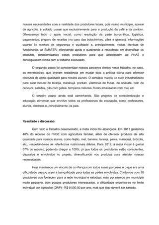 nossas necessidades com a realidade dos produtores locais, pois nosso município, apesar
de agrícola, é voltado quase que exclusivamente para a produção do café e da ponkan.
Oferecemos todo o apoio inicial, como resolução da parte burocrática, logística,
pagamentos, preparo de receitas (no caso das bolachinhas, pães e geleias), informações
quanto às normas de segurança e qualidade e, principalmente, visitas técnicas de
funcionários da EMATER, oferecendo apoio e quebrando a resistência em diversificar os
produtos, conscientizando      esses   produtores   para   que   atendessem   ao PNAE e
conseguissem renda com o trabalho executado.

       O segundo passo foi conscientizar nossos parceiros diretos neste trabalho, no caso,
as merendeiras, que tiveram resistência em mudar toda a prática diária para oferecer
produtos de ótima qualidade para nossos alunos. O cardápio mudou de suco industrializado
para suco natural de laranja, maracujá, ponkan, vitaminas de frutas, de abacate, bolo de
cenoura, saladas, pão com geleia, temperos naturais, frutas amassadas com mel, etc.

       O terceiro passo ainda está caminhando. São projetos de conscientização e
educação alimentar que envolve todos os profissionais da educação, como professores,
alunos, diretores e, principalmente, os pais.




Resultado e discussão

       Com todo o trabalho desenvolvido, a meta inicial foi alcançada. Em 2011 gastamos
40% do recurso do FNDE com agricultura familiar, além de oferecer produtos de alta
qualidade para nossos alunos, como feijão, mel, banana, laranja, peixe, maracujá, brócolis,
etc., respeitando-se as referências nutricionais diárias. Para 2012, a meta inicial é gastar
67% do recurso, podendo chegar a 100%, já que todos os produtores estão conscientes,
dispostos e envolvidos no projeto, diversificando nos produtos para atender nossas
necessidades.

       Hoje mantemos um vínculo de confiança com todos esses parceiros e o que era uma
dificuldade passou a ser a tranquilidade para todas as partes envolvidas. Contamos com 10
produtores que fornecem para a rede municipal e estadual, mas por sermos um município
muito pequeno, com poucos produtores interessados, a dificuldade encontra-se no limite
individual por agricultor (DAP) - R$ 9.000,00 por ano, mas que logo deverá ser sanada.
 