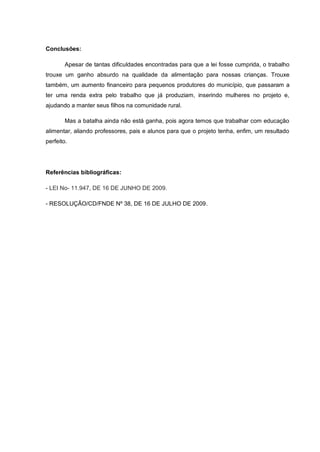 Conclusões:

        Apesar de tantas dificuldades encontradas para que a lei fosse cumprida, o trabalho
trouxe um ganho absurdo na qualidade da alimentação para nossas crianças. Trouxe
também, um aumento financeiro para pequenos produtores do município, que passaram a
ter uma renda extra pelo trabalho que já produziam, inserindo mulheres no projeto e,
ajudando a manter seus filhos na comunidade rural.

        Mas a batalha ainda não está ganha, pois agora temos que trabalhar com educação
alimentar, aliando professores, pais e alunos para que o projeto tenha, enfim, um resultado
perfeito.




Referências bibliográficas:

- LEI No- 11.947, DE 16 DE JUNHO DE 2009.

- RESOLUÇÃO/CD/FNDE Nº 38, DE 16 DE JULHO DE 2009.
 