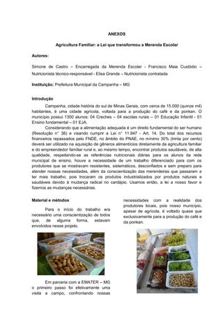 ANEXOS

             Agricultura Familiar: a Lei que transformou a Merenda Escolar

Autores:

Simone de Castro – Encarregada da Merenda Escolar - Francisco Maia Custódio –
Nutricionista técnico-responsável - Elisa Grande – Nutricionista contratada

Instituição: Prefeitura Municipal da Campanha – MG


Introdução
       Campanha, cidade história do sul de Minas Gerais, com cerca de 15.000 (quinze mil)
habitantes, é uma cidade agrícola, voltada para a produção do café e da ponkan. O
município possui 1300 alunos: 04 Creches – 04 escolas rurais – 01 Educação Infantil - 01
Ensino fundamental – 01 EJA.
       Considerando que a alimentação adequada é um direito fundamental do ser humano
(Resolução n° 38) e visando cumprir a Lei n° 11.947 - Art. 14. Do total dos recursos
financeiros repassados pelo FNDE, no âmbito do PNAE, no mínimo 30% (trinta por cento)
deverá ser utilizado na aquisição de gêneros alimentícios diretamente da agricultura familiar
e do empreendedor familiar rural e, ao mesmo tempo, encontrar produtos saudáveis, de alta
qualidade, respeitando-se as referências nutricionais diárias para os alunos da rede
municipal de ensino, houve a necessidade de um trabalho diferenciado para com os
produtores que se mostravam resistentes, sistemáticos, desconfiados e sem preparo para
atender nossas necessidades, além da conscientização das merendeiras que passaram a
ter mais trabalho, pois trocaram os produtos industrializados por produtos naturais e
saudáveis devido à mudança radical no cardápio. Usamos então, a lei a nosso favor e
fizemos as mudanças necessárias.


Material e métodos                                necessidades com a realidade dos
                                                  produtores locais, pois nosso município,
       Para o início do trabalho era              apesar de agrícola, é voltado quase que
necessário uma conscientização de todos           exclusivamente para a produção do café e
que,    de   alguma     forma, estavam            da ponkan.
envolvidos nesse projeto.




       Em parceria com a EMATER – MG
o primeiro passo foi efetivamente uma
visita a campo, confrontando nossas
 