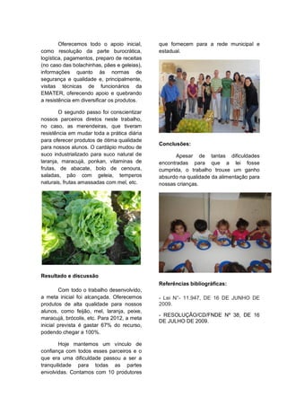 Oferecemos todo o apoio inicial,     que fornecem para a rede municipal e
como resolução da parte burocrática,         estadual.
logística, pagamentos, preparo de receitas
(no caso das bolachinhas, pães e geleias),
informações quanto às normas de
segurança e qualidade e, principalmente,
visitas técnicas de funcionários da
EMATER, oferecendo apoio e quebrando
a resistência em diversificar os produtos.

        O segundo passo foi conscientizar
nossos parceiros diretos neste trabalho,
no caso, as merendeiras, que tiveram
resistência em mudar toda a prática diária
para oferecer produtos de ótima qualidade
                                             Conclusões:
para nossos alunos. O cardápio mudou de
suco industrializado para suco natural de           Apesar de tantas dificuldades
laranja, maracujá, ponkan, vitaminas de      encontradas para que a lei fosse
frutas, de abacate, bolo de cenoura,         cumprida, o trabalho trouxe um ganho
saladas, pão com geleia, temperos            absurdo na qualidade da alimentação para
naturais, frutas amassadas com mel, etc.     nossas crianças.




Resultado e discussão
                                             Referências bibliográficas:
        Com todo o trabalho desenvolvido,
a meta inicial foi alcançada. Oferecemos     - Lei N°- 11.947, DE 16 DE JUNHO DE
produtos de alta qualidade para nossos       2009.
alunos, como feijão, mel, laranja, peixe,
                                             - RESOLUÇÃO/CD/FNDE Nº 38, DE 16
maracujá, brócolis, etc. Para 2012, a meta
                                             DE JULHO DE 2009.
inicial prevista é gastar 67% do recurso,
podendo chegar a 100%.

        Hoje mantemos um vínculo de
confiança com todos esses parceiros e o
que era uma dificuldade passou a ser a
tranquilidade para todas as partes
envolvidas. Contamos com 10 produtores
 