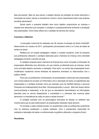 fase pré-escolar. Mais do que educar o paladar através da proibição de certos alimentos e
introdução de outros, educar a consciência e tornar o aluno responsável sobre suas próprias
escolhas alimentares3.
        Sendo assim o presente trabalho teve como objetivo proporcionar as crianças a
respeito dos alimentos que compõem o cardápio e consequentemente aumentar a aceitação
das preparações. Como base utilizou-se o cardápio da semana da criança.


Casuística e Métodos


        A educação nutricional foi realizada nas 28 creches municipais de Santo André/SP,
desenvolvido em outubro de 2011, participando pré-escolares entre 2 a 5 anos de idade de
ambos os sexos.
        Realizou-se um projeto pedagógico voltado a nutrição saudável, onde foi proposto
aos professores utilizarem o cardápio elaborado para a Semana da Criança como atividade
pedagógica durante o período de aula.
        O cardápio proposto para a Semana da Criança teve como inovação a introdução de
preparações diferentes com alimentos, em sua maioria, já oferecido para as crianças, tendo
como principal objetivo aumentar a aceitação. Para tanto, os nomes das preparações foram
modificados recebendo nomes fantasias de desenhos animados ou relacionados com o
público infantil.
        Para que os professores conhecessem as propriedades nutricionais das preparações
com nomes lúdicos foi enviado um Informativo com a descrição de todos os ingredientes das
preparações e o cardápio ilustrado como por exemplo suco do Garfield (laranja e cenoura)
Panqueca do Hulk(espinafre),Suco Ben 10(maracujá,limão e couve), Bolo dos Super Heróis
(cenoura,laranja e beterraba), a fim de que os educadores transmitissem as informações
descritas para os alunos despertando a curiosidade e o interesse dos mesmos pelos
alimentos e a importância de cada um para a saúde humana 3.
        O cardápio ilustrado com os personagens animados foi afixado no refeitório das
creches para que os pais observassem as preparações utilizadas nesta semana.
        Foi enviado a cada unidade escolar um questionário onde os professores juntamente
com os diretores avaliassem o projeto realizado. Com o questionário respondido foi
realizada a tabulação de dados e confeccionado os gráficos utilizando o programa Excel.


Resultados
 