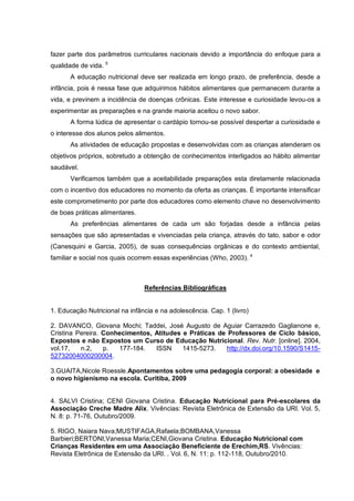 fazer parte dos parâmetros curriculares nacionais devido a importância do enfoque para a
qualidade de vida. 5
      A educação nutricional deve ser realizada em longo prazo, de preferência, desde a
infância, pois é nessa fase que adquirimos hábitos alimentares que permanecem durante a
vida, e previnem a incidência de doenças crônicas. Este interesse e curiosidade levou-os a
experimentar as preparações e na grande maioria aceitou o novo sabor.
      A forma lúdica de apresentar o cardápio tornou-se possível despertar a curiosidade e
o interesse dos alunos pelos alimentos.
      As atividades de educação propostas e desenvolvidas com as crianças atenderam os
objetivos próprios, sobretudo a obtenção de conhecimentos interligados ao hábito alimentar
saudável.
      Verificamos também que a aceitabilidade preparações esta diretamente relacionada
com o incentivo dos educadores no momento da oferta as crianças. É importante intensificar
este comprometimento por parte dos educadores como elemento chave no desenvolvimento
de boas práticas alimentares.
      As preferências alimentares de cada um são forjadas desde a infância pelas
sensações que são apresentadas e vivenciadas pela criança, através do tato, sabor e odor
(Canesquini e Garcia, 2005), de suas consequências orgânicas e do contexto ambiental,
familiar e social nos quais ocorrem essas experiências (Who, 2003). 4



                                Referências Bibliográficas


1. Educação Nutricional na infância e na adolescência. Cap. 1 (livro)

2. DAVANCO, Giovana Mochi; Taddei, José Augusto de Aguiar Carrazedo Gaglianone e,
Cristina Pereira. Conhecimentos, Atitudes e Práticas de Professores de Ciclo básico,
Expostos e não Expostos um Curso de Educação Nutricional. Rev. Nutr. [online]. 2004,
vol.17,   n.2,    p.  177-184.   ISSN     1415-5273.    http://dx.doi.org/10.1590/S1415-
52732004000200004.

3.GUAITA,Nicole Roessle.Apontamentos sobre uma pedagogia corporal: a obesidade e
o novo higienismo na escola. Curitiba, 2009


4. SALVI Cristina; CENI Giovana Cristina. Educação Nutricional para Pré-escolares da
Associação Creche Madre Alix. Vivências: Revista Eletrônica de Extensão da URI. Vol. 5,
N. 8: p. 71-76, Outubro/2009.

5. RIGO, Naiara Nava;MUSTIFAGA,Rafaela;BOMBANA,Vanessa
Barbieri;BERTONI,Vanessa Maria;CENI,Giovana Cristina. Educação Nutricional com
Crianças Residentes em uma Associação Beneficiente de Erechim,RS. Vivências:
Revista Eletrônica de Extensão da URI. . Vol. 6, N. 11: p. 112-118, Outubro/2010.
 