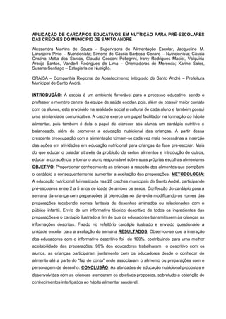 APLICAÇÃO DE CARDÁPIOS EDUCATIVOS EM NUTRIÇÃO PARA PRÉ-ESCOLARES
DAS CRECHES DO MUNICÍPIO DE SANTO ANDRÉ

Alessandra Martins de Souza – Supervisora de Alimentação Escolar, Jacqueline M.
Laranjeira Pinto – Nutricionista; Simone de Cássia Barbosa Genaro – Nutricionista; Cássia
Cristina Motta dos Santos, Claudia Cecconi Pellegrini, Irany Rodrigues Maciel, Valquíria
Araújo Santos, Vanderli Rodrigues de Lima – Orientadoras de Merenda; Karine Sales,
Susana Santiago – Estagiaria de Nutrição.

CRAISA – Companhia Regional de Abastecimento Integrado de Santo André – Prefeitura
Municipal de Santo André.

INTRODUÇÃO: A escola é um ambiente favorável para o processo educativo, sendo o
professor o membro central da equipe de saúde escolar, pois, além de possuir maior contato
com os alunos, está envolvido na realidade social e cultural de cada aluno e também possui
uma similaridade comunicativa. A creche exerce um papel facilitador na formação do hábito
alimentar, pois também é dela o papel de oferecer aos alunos um cardápio nutritivo e
balanceado, além de promover a educação nutricional das crianças. A partir dessa
crescente preocupação com a alimentação tornam-se cada vez mais necessárias à inserção
das ações em atividades em educação nutricional para crianças da fase pré-escolar. Mais
do que educar o paladar através da proibição de certos alimentos e introdução de outros,
educar a consciência e tornar o aluno responsável sobre suas próprias escolhas alimentares
OBJETIVO: Proporcionar conhecimento as crianças a respeito dos alimentos que compõem
o cardápio e consequentemente aumentar a aceitação das preparações. METODOLOGIA:
A educação nutricional foi realizada nas 28 creches municipais de Santo André, participando
pré-escolares entre 2 a 5 anos de idade de ambos os sexos. Confecção do cardápio para a
semana da criança com preparações já oferecidas no dia-a-dia modificando os nomes das
preparações recebendo nomes fantasia de desenhos animados ou relacionados com o
público infantil. Envio de um informativo técnico descritivo de todos os ingredientes das
preparações e o cardápio ilustrado a fim de que os educadores transmitissem às crianças as
informações descritas. Fixado no refeitório cardápio ilustrado e enviado questionário a
unidade escolar para a avaliação da semana RESULTADOS: Observou-se que a interação
dos educadores com o informativo descritivo foi de 100%, contribuindo para uma melhor
aceitabilidade das preparações; 90% dos educadores trabalharam        o descritivo com os
alunos, as crianças participaram juntamente com os educadores desde o conhecer do
alimento até a parte do “faz de conta” onde associavam o alimento ou preparações com o
personagem de desenho. CONCLUSÃO: As atividades de educação nutricional propostas e
desenvolvidas com as crianças atenderam os objetivos propostos, sobretudo a obtenção de
conhecimentos interligados ao hábito alimentar saudável.
 