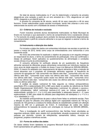 Do total de alunos matriculados no 2° ano foi determinado o tamanho da amostra
elegendo-se uma variação a partir de um erro amostral de ± 10%, elegendo-se um split
50/50, chegando a um total 85 alunos.
       A amostra foi composta de 94 alunos, sendo 46 do sexo masculino e 48 do sexo
feminino. Foram selecionadas quatro escolas municipais, sendo três urbanas e uma rural,
selecionadas de acordo com a facilidade de acesso e intraestrutura.

       2.3 - Critérios de inclusão e exclusão
        Foram incluídos somente alunos devidamente matriculados na Rede Municipal de
Ensino do município e que assinaram o termo de consentimento livre e esclarecido (Anexo
1). Foi excluído do projeto qualquer aluno portador de doenças previamente diagnosticadas
que comprometam o perfil do consumo alimentar e os que se negaram a assinar o termo de
consentimento.

       2.4 Instrumento e obtenção dos dados
        Foi iniciada a coleta dos dados com entrevistas individuais nas escolas no período de
janeiro a março de 2012, tendo como corpo de entrevistadores uma nutricionista e uma
assistente social.
        No início das entrevistas foi explicado o objetivo da pesquisa e em seguida entregue
ao responsável do aluno, o termo de consentimento de participação. Uma vez confirmada o
desejo de participar, foram aplicados os questionamentos da alimentação e condições
sociais (Anexo 2) junto às entrevistadoras.
        O consumo alimentar foi verificado através de um questionário de frequência
alimentar semanal de diferentes grupos alimentares consumidos por indivíduos maiores de
cinco anos de idade seguindo o modelo do Anexo 3 que é do Manual do SISVAN (BRASIL,
2004). O mesmo foi adaptado com reagrupamento de alguns alimentos e feita a inserção de
novos alimentos com o propósito de contemplar alimentos regionais .A frequência de
consumo foi agrupada em “não consumido nos últimos sete dias”, “consumido uma vez nos
últimos sete dias”, “consumido duas vezes nos últimos sete dias”, “consumido três vezes
nos últimos sete dias”, “consumido quatro vezes nos últimos sete dias”, “consumido cinco
vezes nos últimos sete dias”, ”consumido seis vezes nos últimos sete dias”,“consumido em
todos os últimos setes dias”.
        A análise do estado nutricional foi feita segundo os índices antropométricos
peso/idade (P/I) e estatura/idade (E/I) e IMC para idade no padrão de referência da World
Health Organizacional( WHO,2007). Para diagnóstico nutricional, foi utilizado o escore-z,
sendo considerados: déficit nutricional (escore-z<-2) para os índices peso/idade e
estatura/idade; eutrofia (z ≥ - 2 e ≤ z+2) para peso/idade; e adequada (escore ≥ - 2 ) para
estatura/idade. O IMC para idade foi utilizado para diagnóstico de sobrepeso (> z +1 e ≤ z
+2) e obesidade (z > +2).
        As medidas antropométricas de peso e altura foram feitas no ambiente escolar. Para
a aferição do peso foi utilizada uma balança digital com capacidade máxima de 150 kg e
precisão de 100 gramas e a estatura foi obtida através do estadiômetro portátil com aferição
máxima de 200 cm e graduação de 0,5cm. A metodologia de coleta dos dados
antropométricos foi baseada de acordo com orientação do manual do SISVAN (BRASIL,
2004).
        Para a investigação do perfil socioeconômico das famílias foram abordadas as
seguintes variáveis: idade, sexo, estado civil, escolaridade, situação ocupacional, número de
pessoas por domicilio, número de refeições/dia, saneamento básico, inserção em
programas, projetos e benefícios sociais.

       2.5 - Forma de análise dos dados
Os dados obtidos foram tabelados no programa Microsoft Excel (2007) e os resultados
foram apresentados em gráficos e tabelas.
 