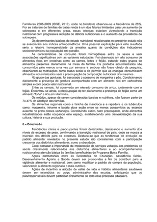 Familiares 2008-2009 (IBGE, 2010), onde no Nordeste observou-se a frequência de 26%.
Por se tratarem de famílias de baixa renda é um dos fatores limitantes para um aumento do
sobrepeso e em diferentes graus, essas crianças estariam vivenciando a transição
nutricional com progressiva redução de déficits nutricionais e o aumento da prevalência de
sobrepeso.
        Os determinantes básicos do estado nutricional relacionados no presente estudo não
se associaram aos índices antropométricos. Uma possível explicação para este resultado
seria a relativa homogeneidade da amostra quanto às condições dos indicadores
socioeconômicos da população em questão.
        As características de consumo foram homogêneas entre os sexos e sem
associações significativas com as variáveis estudadas. Foi observado um alto consumo de
alimentos ricos em proteínas como as carnes, leites e feijão, estando estes grupos de
alimentos presentes diariamente na mesa da família. Os produtos industrializados são
consumidos pelo menos uma vez por semana e embora não fosse objeto da pesquisa,
observaram-se motivações como status social o de permitir que as crianças consumissem
alimentos industrializados sem a preocupação da composição nutricional dos mesmos.
        No grupo das gorduras, foi associado o consumo de margarina e pão. Condicionando
diariamente a presença de gordura acompanhado com um alimento rico em carboidrato
simples e com pouco valor nutricional.
        Entre os cereais, foi observado um elevado consumo de arroz, juntamente com o
feijão. Encontrou-se ainda, a preocupação de ter diariamente a presença do feijão como um
alimento “forte” e rico em vitaminas.
        Os miúdos, apesar de serem considerados baratos e nutritivos, não fizeram parte de
74,47% do cardápio das famílias.
        Os alimentos regionais como a farinha de mandioca e a rapadura e os tubérculos
como: macaxeira, inhame e batata doce estão entre os menos consumidos ou estando
ausente no prato destes sertanejos. Constituindo assim, fator preocupante, onde alimentos
industrializados estão ocupando este espaço, estabelecendo uma desvalorização da sua
cultura, história e sua produção.

6 – Conclusão
        Tendências claras e preocupantes foram detectadas, destacando o aumento dos
níveis de excesso de peso, confirmando a transição nutricional do país, onde se mostra a
inversão dos déficits para os excessos. Destaca-se que as tendências de evolução do
padrão alimentar revelados no presente estudo são consistentes com a participação
crescente dos distúrbios alimentares, como a obesidade.
        Cabe destacar a importância da implantação de serviços voltados aos problemas de
saúde diretamente relacionados aos distúrbios alimentares e ao acompanhamento
nutricional na atenção básica às famílias beneficiárias do Programa Bolsa Família.
        Ações intersetoriais entre as Secretarias de Educação, Assistência Social,
Desenvolvimento Agrário e Saúde devem ser promovidas a fim de contribuir para a
vigilância alimentar e nutricional, bem como modificar o padrão de compra da população,
valorizando o alimento regional e o mais nutritivo.
        Ações de incentivo a adoção de estilo de vida e hábitos alimentares saudáveis
devem ser estendidos ao corpo administrativo das escolas, enfatizando que os
pais/responsáveis devem participar diretamente de todo esse processo educativo.
 