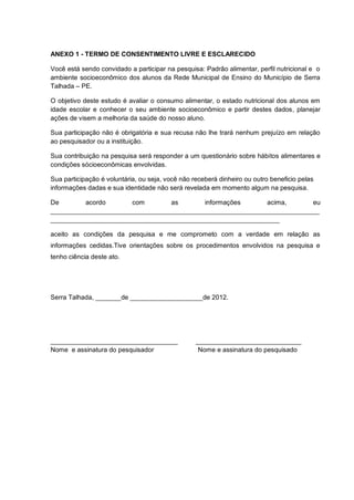 ANEXO 1 - TERMO DE CONSENTIMENTO LIVRE E ESCLARECIDO

Você está sendo convidado a participar na pesquisa: Padrão alimentar, perfil nutricional e o
ambiente socioeconômico dos alunos da Rede Municipal de Ensino do Município de Serra
Talhada – PE.

O objetivo deste estudo é avaliar o consumo alimentar, o estado nutricional dos alunos em
idade escolar e conhecer o seu ambiente socioeconômico e partir destes dados, planejar
ações de visem a melhoria da saúde do nosso aluno.

Sua participação não é obrigatória e sua recusa não lhe trará nenhum prejuízo em relação
ao pesquisador ou a instituição.

Sua contribuição na pesquisa será responder a um questionário sobre hábitos alimentares e
condições sócioeconômicas envolvidas.

Sua participação é voluntária, ou seja, você não receberá dinheiro ou outro beneficio pelas
informações dadas e sua identidade não será revelada em momento algum na pesquisa.

De        acordo      com        as       informações       acima,      eu
__________________________________________________________________________
_______________________________________________________________

aceito as condições da pesquisa e me comprometo com a verdade em relação as
informações cedidas.Tive orientações sobre os procedimentos envolvidos na pesquisa e
tenho ciência deste ato.




Serra Talhada, _______de ____________________de 2012.




___________________________________               _____________________________
Nome e assinatura do pesquisador                   Nome e assinatura do pesquisado
 