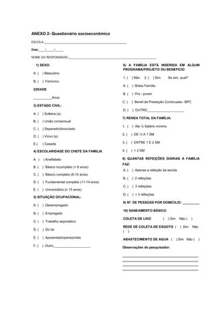 ANEXO 2- Questionário socioeconômico
ESCOLA:__________________________________________________

Data:____/_____/_____

NOME DO RESPONSÁVEL:_____________________________________________________

  1) SEXO:                                             6) A FAMÍLIA ESTÁ INSERIDA EM ALGUM
                                                       PROGRAMA/PROJETO OU BENEFÍCIO
 A. (   ) Masculino
                                                       1. (   ) Não   2. (    ) Sim       Se sim, qual?
 B. (   ) Feminino
                                                       A. (   ) Bolsa Família
 2)IDADE
                                                       B. (   ) Pro - jovem
 __________Anos
                                                      C. (    ) Benef.de Prestação Continuada– BPC
 3) ESTADO CIVIL:
                                                       D. (   ) OUTRO____________________
 A. (   ) Solteira (a)
                                                      7) RENDA TOTAL DA FAMÍLIA:
 B. (   ) União consensual
                                                      1. (    ) Ate ½ Salário mínimo
 C. (   ) Separado/divorciado
                                                      2, (    ) DE ½ A 1 SM
 D. (   ) Viúvo (a)

 E.(    ) Casada                                      3. (    ) ENTRE 1 E 2 SM

 4) ESCOLARIDADE DO CHEFE DA FAMILIA                  4. (    ) > 2 SM

 A. (   ) Analfabeto                                  8) QUANTAS REFEIÇÕES DIÁRIAS A FAMÍLIA
                                                      FAZ:
 B. (   ) Básico incompleto (< 8 anos)
                                                       A. (   ) Apenas a refeição da escola
 C. (   ) Básico completo (8-10 anos)
                                                       B. (   ) 2 refeições
 D. (   ) Fundamental completo (11-14 anos)
                                                       C. (   ) 3 refeições
 E. (   ) Universitário (≥ 15 anos)
                                                       D. (   ) > 3 refeições
 5) SITUAÇÃO OCUPACIONAL:
                                                       9) Nº. DE PESSOAS POR DOMICILIO: _________
 A. (   ) Desempregado
                                                       10) SANEAMENTO BÁSICO
 B. (   ) Empregado
                                                       COLETA DE LIXO                 (   ) Sim    Não (    )
 C. (   ) Trabalho esporádico
                                                       REDE DE COLETA DE ESGOTO (                   ) Sim       Não
 D. (   ) Do lar
                                                       ( )
 E. (   ) Aposentado/pensionista
                                                       ABASTECIMENTO DE AGUA (                    ) Sim Não (     )
 F. (   ) Outro____________________                   Observações do pesquisador:

                                                      _________________________________________
                                                      _________________________________________
                                                      _________________________________________
                                                      _________________________________________
 