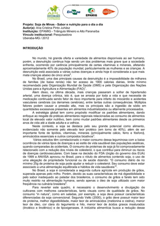 Projeto: Soja de Minas - Sabor e nutrição para o dia a dia
Autor(a): Ana Cristina Pinto Juhász
Instituição: EPAMIG - Triângulo Mineiro e Alto Paranaíba
Vínculo institucional: Pesquisadora
Uberaba-MG / 2012


INTRODUÇÃO


         No mundo, há grande oferta e variedade de alimentos disponíveis ao ser humano,
porém, a desnutrição continua hoje sendo um dos problemas mais grave que a sociedade
enfrenta, ocorrendo por carência principalmente de certas vitaminas e minerais, afetando
aproximadamente 40% da população mundial, particularmente as mulheres e as crianças. A
desnutrição está associada a várias outras doenças e ainda hoje é considerada a que mais
mata crianças abaixo de cinco anos6.
         No Brasil, uma das principais causas da desnutrição é a impossibilidade de milhares
de famílias (de baixa renda) não ter acesso às 1900 calorias diárias, limite mínimo
recomendado pela Organização Mundial de Saúde (OMS) e pela Organização das Nações
Unidas para a Agricultura e Alimentação (FAO)1.
         Alem disso, na última década, mais crianças passaram a sofrer de hipertensão
arterial, uma doença crônica, isto é, que se arrasta por toda a vida e que necessita de
medicação continuada sendo fator de risco importante para infarto do miocárdio e acidentes
vasculares cerebrais (os derrames cerebrais), entre tantas outras consequências. Múltiplos
fatores podem causar a pressão alta, mas os principais são a ingestão de sódio em
quantidades excessivas presentes em alimentos industrializados ou altamente processados.
         A estratégia global tem como propósito modificar os padrões alimentares, dando
enfoque ao resgate de práticas alimentares regionais relacionadas ao consumo de alimentos
local de elevado valor nutritivo, bem como mudar padrões alimentares desde os primeiros
anos de vida até a idade adulta e a velhice.
         Neste contexto, a soja se destaca pelo seu grande potencial como alimento,
evidenciado não somente pelo elevado teor protéico (em torno de 40%), além de ser
importante fonte de lipídios, vitaminas, minerais (principalmente cálcio, ferro e fósforo),
aminoácidos essenciais e outros compostos bioativos2.
         Vários estudos têm correlacionado o maior consumo dessa leguminosa com a baixa
ocorrência de vários tipos de doenças e ao estilo de vida saudável das populações asiáticas,
quando comparadas às ocidentais. O consumo de proteínas de soja já foi comprovadamente
relacionado com a redução dos níveis de colesterol, o que contribui para diminuir os riscos
de doenças cardiovasculares. Com base na decisão do FDA (órgão do governo dos EUA)
de 1999 a ANVISA aprovou no Brasil, para o rótulo de alimentos contendo soja, o uso de
uma alegação de propriedade funcional ou de saúde dizendo: “O consumo diário de no
mínimo 25g de proteína de soja pode ajudar a reduzir o colesterol. Seu consumo deve estar
associado a uma alimentação equilibrada e hábitos de vida saudáveis”4.
         No Brasil, a soja é considerada a segunda cultura agrícola em produção de grãos,
superada apenas pelo milho. Porém, devido as suas características de má digestibilidade e
pelo sabor inadequado ao paladar dos brasileiros, o consumo de grãos e farelo tem sido
muito restrito na alimentação humana, sendo apenas o óleo de soja utilizado com maior
freqüência na culinária brasileira8.
         Para reverter este quadro, é necessário o desenvolvimento e divulgação de
cultivares com melhores características, tanto visuais como de qualidade de grãos. No
consumo “in natura”, como em saladas, por exemplo, a soja deve possuir características
diferenciadas da soja convencional. Segundo Vello (2000), o grão deve possuir maior teor
de proteína, melhor digestibilidade, maior teor de aminoácidos (metionina e cistina), menor
teor de óleo, cor clara do tegumento e hilo, menor teor de ácidos graxos insaturados
(linoléico e linolênico) e de lipoxigenases. A indústria alimentícia busca a redução desse
 