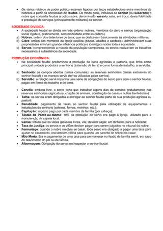  Os vários núcleos de poder político estavam ligados por laços estabelecidos entre membros da
nobreza a partir da concessão de feudos. De modo geral, intitulava-se senhor (ou suserano) o
nobre que concedia feudos a outro nobre, denominado vassalo; este, em troca, devia fidelidade
e prestação de serviços (principalmente militares) ao senhor.
SOCIEDADE DIVIDIDA:
 A sociedade feudal se dividia em três ordens: nobres, membros do clero e servos (organização
social rígida e, praticamente, sem mobilidade entre as ordens).
a) Nobres: ordem dos detentores de terra, que se dedicavam basicamente às atividades militares.
b) Clero: ordem dos membros da Igreja católica (bispos, abades e cardeais); administravam suas
propriedades e tinham grande influência política e ideológica sobre toda a sociedade.
c) Servos: compreendendo a maioria da população camponesa, os servos realizavam os trabalhos
necessários à subsistência da sociedade.
PRODUÇÃO ECONÔMICA:
 Na sociedade feudal predominou a produção de bens agrícolas e pastoris, que tinha como
principal unidade produtora o senhorio (extensão de terra) e como forma de trabalho, a servidão.
a) Senhorio: os campos abertos (terras comunais), as reservas senhoriais (terras exclusivas do
senhor feudal) e os mansos servis (terras utilizadas pelos servos).
b) Servidão: a relação servil impunha uma série de obrigações do servo para com o senhor feudal,
pagas em forma de trabalho e de bens.
 Corvéia: embora livre, o servo tinha que trabalhar alguns dias da semana gratuitamente nas
reservas senhoriais (agricultura, criação de animais, construção de casas e outras benfeitorias).
 Talha: os servos eram obrigados a entregar ao senhor feudal parte da sua produção agrícola ou
pastoril.
 Banalidade: pagamento de taxas ao senhor feudal pela utilização de equipamentos e
instalações do senhorio (celeiros, fornos, moinhos, etc.).
 Capitação: imposto pago por cada membro da família (por cabeça);
 Tostão de Pedro ou dízimo: 10% da produção do servo era pago à Igreja, utilizado para a
manutenção da capela local;
 Censo: tributo que os vilões (pessoas livres, vila) deviam pagar, em dinheiro, para a nobreza;
 Taxa de Justiça: os servos e os vilões deviam pagar para serem julgados no tribunal do nobre;
 Formariage: quando o nobre resolvia se casar, todo servo era obrigado a pagar uma taxa para
ajudar no casamento, era também válida para quando um parente do nobre iria casar.
 Mão Morta: Era o pagamento de uma taxa para permanecer no feudo da família servil, em caso
do falecimento do pai ou da família.
 Albermagem: Obrigação do servo em hospedar o senhor feudal.
 