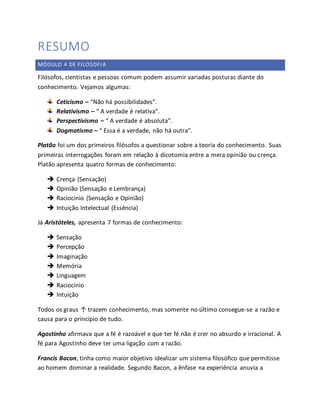 RESUMO 
MÓDULO 4 DE FILOSOFIA 
Filósofos, cientistas e pessoas comum podem assumir variadas posturas diante do 
conhecimento. Vejamos algumas: 
Ceticismo – “Não há possibilidades”. 
Relativismo – “ A verdade é relativa”. 
Perspectivismo – “ A verdade é absoluta”. 
Dogmatismo – “ Essa é a verdade, não há outra”. 
Platão foi um dos primeiros filósofos a questionar sobre a teoria do conhecimento. Suas 
primeiras interrogações foram em relação à dicotomia entre a mera opinião ou crença. 
Platão apresenta quatro formas de conhecimento: 
 Crença (Sensação) 
 Opinião (Sensação e Lembrança) 
 Raciocínio (Sensação e Opinião) 
 Intuição Intelectual (Essência) 
Já Aristóteles, apresenta 7 formas de conhecimento: 
 Sensação 
 Percepção 
 Imaginação 
 Memória 
 Linguagem 
 Raciocínio 
 Intuição 
Todos os graus ↑ trazem conhecimento, mas somente no último consegue-se a razão e 
causa para o princípio de tudo. 
Agostinho afirmava que a fé é razoável e que ter fé não é crer no absurdo e irracional. A 
fé para Agostinho deve ter uma ligação com a razão. 
Francis Bacon, tinha como maior objetivo idealizar um sistema filosófico que permitisse 
ao homem dominar a realidade. Segundo Bacon, a ênfase na experiência anuvia a 
 