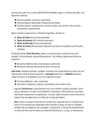 primazia da razão. Em sua obra INSTAURATIO MAGNA, sugeriu a reforma do saber, nos 
seguintes aspectos: 
 Memória (dados, históricos registrados). 
 Fantasia (poesia, elaboração imaginativa dos fatos). 
 Filosofia (ciência: conhecimento racional de Deus, do homem e da natureza – 
especulativa e operacional). 
Bacon também proporcionou a Filosofia Pragmática, dividia em: 
Ídolos da Tribo (Erros da humanidade). 
Ídolos da Caverna (Pré-conceitos pessoais). 
Ídolos do Mercado (Tirania das palavras). 
Ídolos do Teatro (Pensamento tradicional do sistema aristotélico e da Filosofia 
medieval. 
O Filósofo francês René Descartes, deixou sua vida pessoal e social em busca da 
verdade. Foi considerado o pai do Racionalismo. Seu método supõe duas formas de 
raciocínio: 
 Raciocínio Dedutivo (Do universal para o particular) 
 Raciocínio Indutivo (DO particular para o universal) 
John Locke, desejava conhecer a origem, a essência do conhecimento humano. Em sua 
visão provém de duas fontes possíveis: a Sensação (externa) e a Reflexão (interna). 
Locke classificou as qualidades do ser nas seguintes formas: 
 Primária (objetivas, reais, existentes) 
 Secundária (subjetivas, relativas, secundárias nem sempre reais) 
Segundo David Hume, o pensamento mais vivo é inferior à pálida sensação. Hume 
atacou Descartes e muitos outros filósofos racionalistas, afirmando que suas ideias 
não tinham fundamento na experiência. Para ele, todo conteúdo mental tinha de se 
originar das sensações (ele era a favor do mundo das ideias). 
Kant, tentou incorporar racionalismo e empirismo. Segundo Kant, o conhecimento 
ocorre num processo de cooperação entre sentidos e razão, em que os múltiplos 
sentidos são os receptores das sensações e impressões. O Campo de conhecimento, 
na teoria de Kant está limitado ao mundo dos fenômenos, ou seja, só conhecemos 
 