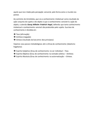 aquilo que nos é dado pela percepção sensorial, pela forma como o mundo nos 
parece. 
Ao contrário de Aristóteles, que via o conhecimento intelectual como resultado da 
ação conjunta do sujeito e do objeto e que o conhecimento sensível é a ação do 
objeto, o alemão Georg Wilhelm Friedrich Hegel, defendia que tanto conhecimento 
intelectual e conhecimento sensível são produzidos pelo sujeito. Sua tese de 
conhecimento é dividida em: 
 Tese (afirmação) 
 Antítese (negação) 
 Síntese (resultado da luta entre dois princípios) 
Vejamos seus passos metodológicos até o clímax do conhecimento (idealismo 
hegeliano): 
 Espirito Subjetivo (Grau de conhecimento no ser individual – Tese. 
 Espirito Objetivo (Grau de conhecimento na vontade coletiva – Antítese. 
 Espirito Absoluto (Grau de conhecimento na autorrealização – Síntese. 
