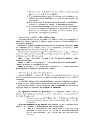 Procura a adesão do auditório (visa fazer admitir o carácter razoável,
plausível ou verosímil de uma conclusão);
É pessoal e situada (insere-se num determinado contexto; dirige-se a um
auditório determinado, a indivíduos em relação aos quais se esforça por
obter adesão);
Exprime-se através da linguagem natural (é marcada pela ambiguidade,
o equívoco, a pluralidade de sentidos e de leituras interpretativas);
É forte ou fraca (mais ou menos verosímil ou inverosímil, dependente da
adesão ou do acordo; mesmo quando aceite, não garante que a questão
levantada não permaneça em aberto, devido à ausência de um
procedimento constringente de resolução).
 Argumentação e auditório: ethos, pathos e logos
A argumentação informal une um orador e um auditório através da argumentação. O
orador deve adaptar o discurso ao auditório, tendo em conta os objetivos visados e as
circunstâncias particulares.
O sucesso de qualquer argumentação depende de dois instrumentos persuasivos: meios
não técnicos (recursos já existentes, como as leis, os testemunhos, as confissões) e meios
técnicos (instrumentos persuasivos criados pelo orador).
Os meios técnicos que permitem a persuasão são de três espécies: os que se fundam no
carácter do orador (ethos), os que residem na condição de quem ouve (pathos) e os que se
prendem com o próprio discurso (logos).
Ethos → Orador→ Quem fala? →Persuade-se pelo ethos quando fica a ideia de o orador
ser digno de confiança;
Pathos →Auditório →A quem se dirige? → Persuade-se pelopathos quando o auditório
é levado a sentir emoções por meio do discurso;
Logos → Discurso → Qual é o argumento apresentado? → Persuade-se pelo logos
quando a persuasão emerge dos argumentos em si mesmos.
 Principais tipos de argumentos não dedutivos
Argumento indutivo – processos de inferência cuja conclusão,ainda que não se siga (ou
derive) necessariamente das premissas, é, de alguma maneira, apoiada por estas ou plausível
à luz destas.
As inferências indutivas são sempre extrapolações: a conclusão ultrapassa as premissas,
no sentido em que a verdade conjunta das premissas não garante a verdade da conclusão.
Os argumentos indutivos podem ser indutivos por generalização, por previsão. Os
argumentos podem ser argumentos por analogia e de autoridade.
Os argumentos indutivos por generalização são argumentos indutivos com as
premissas menos gerais que a conclusão. Atribuir a todos os casos o que se verifica na
observação de alguns casos.
 Todos os A observados são X. Logo, todos os A são X. (ex.: Até hoje não
foram observados lobos que não fossem carnívoros. Logo, todos os lobos são
carnívoros.)
Os argumentos indutivos por previsão são argumentos em que as premissas dizem
respeito a casos passados e a conclusão a casos ainda não observados.
 Todos os A observados (até este momento) são X. Logo, todos os A
observados (no futuro) serão X. (ex.: Até hoje não foram observados lobos
que não fossem carnívoros. Logo, o próximo lobo que observarmos será
carnívoro.)
 