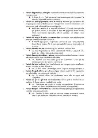 o Falácia da petição de princípio: usar implicitamente a conclusão do argumento
como premissa.
A. Logo, A. (ex.: Toda a gente sabe que as autarquias são corruptas. Por
isso, não faz sentido provar o contrário.)
o Falácia da derrapagem (ou “bola de neve”): Assumir que se dermos um
pequeno passonuma dada direção não conseguiremos evitar serconduzidos a um
passo muito mais substancial na mesma direção.
Xdefende a posição de A.Yencadeia de forma exagerada consequências
que podem resultar se se aceitar A. (ex.: Os pequenos delitos se não
forem severamente reprimidos, abrem caminho aos crimes mais
hediondos.)
o Falácia do boneco de palha (ou espantalho): caricaturar uma opinião oposta
para que assim seja mais fácil refutá-la.
X defende a posição A. Y apresenta a posição B (que é uma perspetiva
distorcida da posição A). Y ataca a posição B. Logo, a proposição A é
incorreta.
o Falácia do falso dilema: reduzir as opções possíveis a apenas duas.
Ou A ou B (ignorando-se outras alternativas). Não é A. Logo, é B. (ex.:
Quem não está por mim, está contra mim.)
o Falácia da generalização precipitada:a amostra é demasiado limitada e é usada
apenas para apoiar uma conclusão tendenciosa.
(ex.: Nenhum dos meus netos gosta de Matemática. Creio que na
próxima geração não teremos cientistas.)
o Falácia da falsa analogia: tirar conclusões de um caso para outro semelhante,
sem ter em conta as suas diferenças.
(ex.: As aves voam. Os morcegos voam. Logo, os morcegos são aves.)
o Falácia do apelo à força: pressão psicológica sobre o auditório. Os argumentos
são substituídos por ameaças de punições.
(ex.: As minhas ideias são verdadeiras, quem não as seguir será
castigado.)
o Falácia do apelo à piedade ou misericórdia: faz-se apelo à misericórdia do
auditório de forma a que a conclusão seja aceite.
(ex.: Esperamos que aceite as nossas recomendações. Passámos os
últimos três meses a trabalhar desalmadamente nesse relatório.)
o Falácia do apelo à autoridade:faz apelo à autoridade e prestígio de alguém para
sustentar uma dada conclusão.
(ex.: Einstein, o maior génio de todos os tempos, gostava de batatas
fritas. Logo, as batatas fritas são o melhor alimento do mundo.)
 