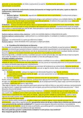 apreender as suas propriedades, de modo a representá-lo no espírito. O conhecimento apresenta-se, assim, como uma
representação na consciência.
perguntar pela natureza do conhecimento consiste precisamente em indagar qual dos dois pólos, sujeito ou objeto do
conhecimento, é determinante?
O Realismo:
o Realismo ingénuo – As coisas são, segundo eles exatamente tais como as percebemos. O conhecimento atinge a
realidade objetiva.
o Realismo Crítico – Admite que o conhecimento atinge o real, conhecer é conhecer uma realidade objetiva. Mas afirma
que as coisas não têm todas as propriedades que nelas percebemos. O realismo crítico apercebe-se que existe uma
diferença entre perceção e objeto percebido.
O Idealismo – A nossa consciência tem apenas ideias ou representações e nós só conhecemos essas representações. Tudo o
que está para além do que existe na nossa consciência não é passível de ser conhecido. O conhecimento resulta da relação
entre sujeito e a representação que este faz dele. Nesta perspetiva o sujeito não tem acesso direto à realidade, sendo por isso
o objeto em si mesmo incognoscível.
Realismo ingénuo, realismo crítico, idealismo – existe uma realidade objetiva e independente do sujeito.
Realismo ingénuo e realismo crítico – pode conhecer-se a realidade objetiva. A realidade é o modelo e o conhecimento é a
cópia.
Idealismo – no conhecimento é o sujeito que determina o objeto.
Realismo ingénuo – existe identidade entre a perceção e o objeto percebido.
o A – O problema do conhecimento em Descartes
Para Descartes, os problemas do conhecimento ocupam um lugar central na sua filosofia, na qual vai procurar rebater o
ceticismo. A crença de que é possível conhecer e encontrar uma verdade inquestionável é um princípio base da sua reflexão.
A crença para ser considerada conhecimento, tem de ser absolutamente certa, tem de resistir a qualquer dúvida, visto que
Descartes suportou-se no modelo matemático para apresentar o seu modelo de conhecimento.
Descartes liga então, a verdade à certeza, e considera que para se estar certo de algo, esse algo tem de se impor ao espirito
com caráter de evidência; esta será a marca da verdade e o meio de justificação da crença.
A dúvida metódica cartesiana
A influência do ceticismo, que admitia não ser possível conhecer a realidade na sua essência, vinha a colocar em causa a
validade de todos os conhecimentos até então adquiridos. Por isso, tornou-se necessário determinar se era possível encontrar
um sistema de filosofia capaz de garantir o conhecimento.
Com o objetivo de encontrar princípios indubitáveis que servissem de fundamento ao conhecimento, Descartes decidiu por
em dúvida tudo o que até então tinha dado como certo, para ver se algo lhe resistia. Assim, a dúvida cartesiana incide sobre os
seguintes pontos:
 Os dados dos sentidos – porque nos enganam com demasiada frequência, logo não são confiáveis,
 A impossibilidade de distinguir o sonho de vigília – por vezes apresentam-se com tal nitidez e autenticidade que os
tomamos pela realidade,
 O próprio raciocínio – visto que cometemos inúmeros erros sem nos apercebemos (paralogismos).
Porém, mesmo levando a dúvida a tais extremos, verificou havia algo que lhe resistia, podia estar enganado e iludido acerca
de tudo, mas não poderia duvidar da sua própria existência, do seu próprio pensamento. Daqui surgiu o primeiro princípio da
sua filosofia, cogito ergo sum (penso, logo existo).
“Mas logo em seguida, notei que, enquanto assim queria pensar que tudo era falso, eu, que assim o pensava, necessariamente
era alguma coisa *…+ julguei que a podia aceitar, sem escrúpulo, para primeiro princípio da filosofia que procurava.” – René
Descartes, Discurso do método.
Descartes percebeu que o que tornava este princípio indubitável, é a clareza e distinção com que se impõe ao espirito, pelo
que, a partir dai, a evidência será o critério para aceitar algo como verdadeiro. A dúvida não se apresenta então como um
critério cético e espontâneo mas antes como um método, capaz de garantir validade ao conhecimento, sujeito a regras
rigorosas de modo a aceitar como verdadeiras apenas as coisas que apareçam ao espirito tão clara e distintamente que
nenhuma dúvida lhes possa resistir.
Descartes admitiu ainda a existência de um génio maligno que o poderia enganar mesmo quando pensasse clara e
distintamente, surge então a seguinte questão: que garantias temos nós de que as ideias claras e distintas que obtemos pelo
nosso pensamento são realmente verdadeiras? Em resposta a esta pergunta, Descartes reconhece a necessidade da
existência de um Ser Superior, dotado de todas as perfeições, que pudesse garantir a veracidade dos conhecimentos obtidos,
sempre que tivessem marcas da evidência e do rigor dedutivo.
Mas como pode Deus garantir o conhecimento verdadeiro? E como provar a Sua existência?
Deus enquanto garante da verdade
 